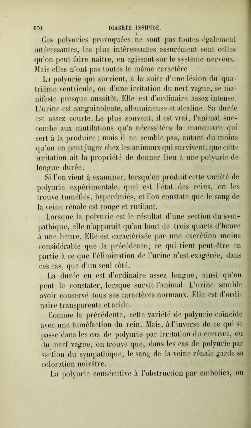 Ces polyuries provoquées ne sont pas toutes également intéressantes, les plus intéressantes assurément sont celles qu’on peut faire naître, en agissant sur le système nerveux. Mais elles n’ont pas toutes le même caractère La polyurie qui survient, tà la suite d’une lésion du qua- trième ventricule, ou d’une irritation du nerf vague, se ma- nifeste presque aussitôt. Elle est d’ordinaire assez intense. L’urine est sanguinolente, albumineuse et alcaline. Sa durée est assez courte. Le plus souvent, il est vrai, l’animal suc- combe aux mutilations qu’a nécessitées la manœuvre qui sert à la produire ; mais il ne semble pas, autant du moins qu’on en peut juger chez les animaux qui sui'vivent, que cette irritation ait la propriété de donner lieu à une polyurie de longue durée. Si l’on vient à examiner, lorsqu’on produit cette variété de polyurie expérimentale, quel est d’état des reins, on les trouve tuméfiés, byperémiés, et l’on constate que le sang de la veine rénale est rouge et rutilant. Lorsque la polyurie est le résultat d’une section du sym- pathique, elle n’apparaît qu’au bout de trois quarts d’heure à une heure. Elle est caractérisée par une excrétion moins considérable que la précédente; ce qui tient peut-être en partie à ce que l’élimination de l’urine n’est exagérée, dans ces cas, (pie d’un seul côté. La durée en est d’ordinaire assez longue, ainsi qu’on peut le constater, lorsque survit l’animal. L’urine semble avoir conservé tous ses caractères normaux. Elle est d’ordi- naire transparente et acide. Comme la précédente, cette variété de polyurie coïncide avec une tuméfaction du rein. Mais, à l’inverse de ce qui se passe dans les cas de polyurie par irritation du cerveau, ou du nerf vague, on trouve que, dans les cas de polyurie par section du sympathique, le sang de la veine rénale garde sa coloration noirâtre. La polyurie consécutive à l’obstruction par embolies, ou