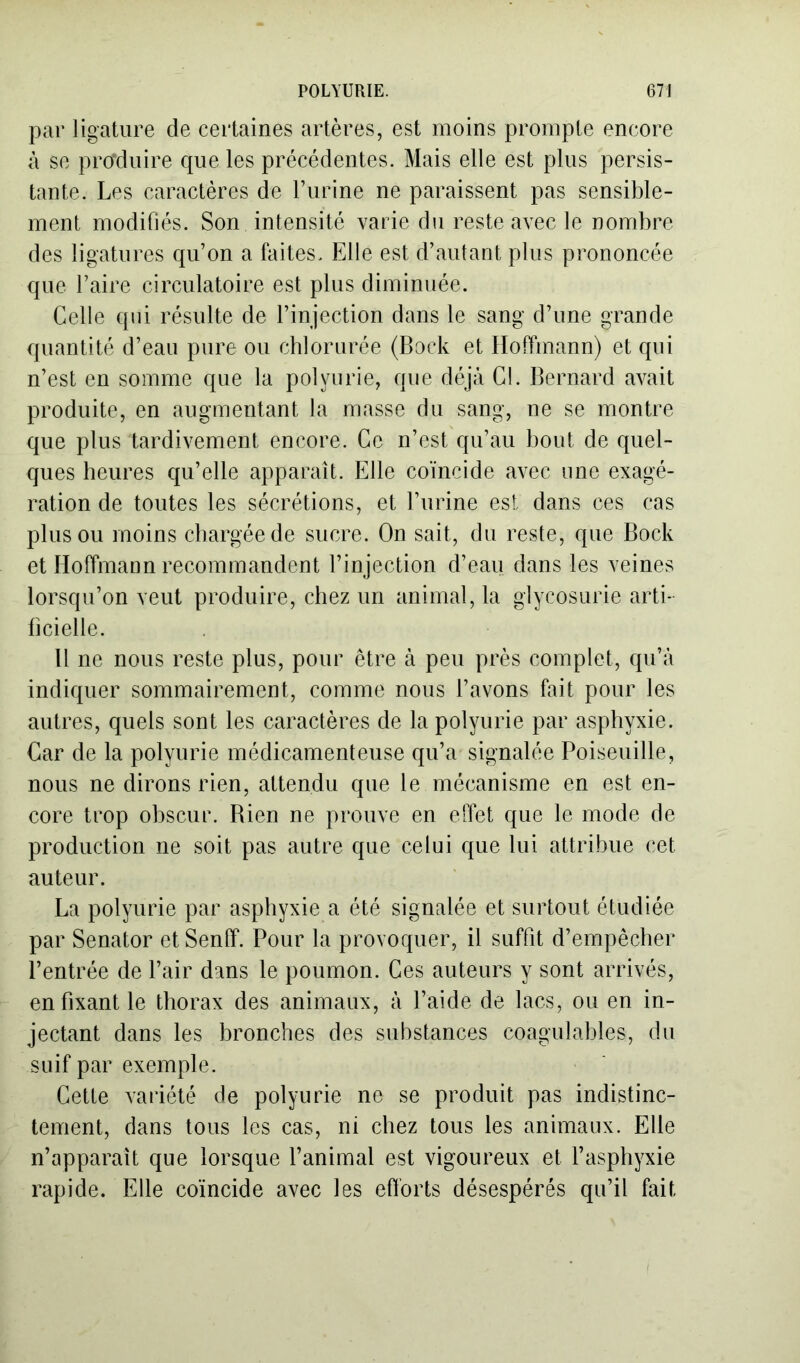 par ligature de certaines artères, est moins prompte encore à se produire que les précédentes. Mais elle est plus persis- tante. Les caractères de l’urine ne paraissent pas sensible- ment modifiés. Son intensité varie du reste avec le nombre des ligatures qu’on a faites. Elle est d’autant plus prononcée que l’aire circulatoire est plus diminuée. Celle qui résulte de l’injection dans le sang d’une grande quantité d’eau pure ou chlorurée (Bock et Hoffmann) et qui n’est en somme que la polyurie, que déjà Cl. Bernard avait produite, en augmentant la masse du sang, ne se montre que plus tardivement encore. Ce n’est qu’au bout de quel- ques heures qu’elle apparaît. Elle coïncide avec une exagé- ration de toutes les sécrétions, et l’urine est dans ces cas plus ou moins chargée de sucre. On sait, du reste, que Bock et Hoffmann recommandent l’injection d’eau dans les veines lorsqu’on veut produire, chez un animal, la glycosurie arti- ficielle. B ne nous reste plus, pour être à peu près complet, qu’à indiquer sommairement, comme nous l’avons fait pour les autres, quels sont les caractères de la polyurie par asphyxie. Car de la polyurie médicamenteuse qu’a signalée Poiseuille, nous ne dirons rien, attendu que le mécanisme en est en- core trop obscur. Bien ne prouve en effet que le mode de production ne soit pas autre que celui que lui attribue cet auteur. La polyurie par asphyxie a été signalée et surtout étudiée par Senator et Senff. Pour la provoquer, il suffit d’empêcher l’entrée de l’air dans le poumon. Ces auteurs y sont arrivés, en fixant le thorax des animaux, à l’aide de lacs, ou en in- jectant dans les bronches des substances coagulables, du suif par exemple. Cette variété de polyurie ne se produit pas indistinc- tement, dans tous les cas, ni chez tous les animaux. Elle n’apparaît que lorsque l’animal est vigoureux et l’asphyxie rapide. Elle coïncide avec les efforts désespérés qu’il fait
