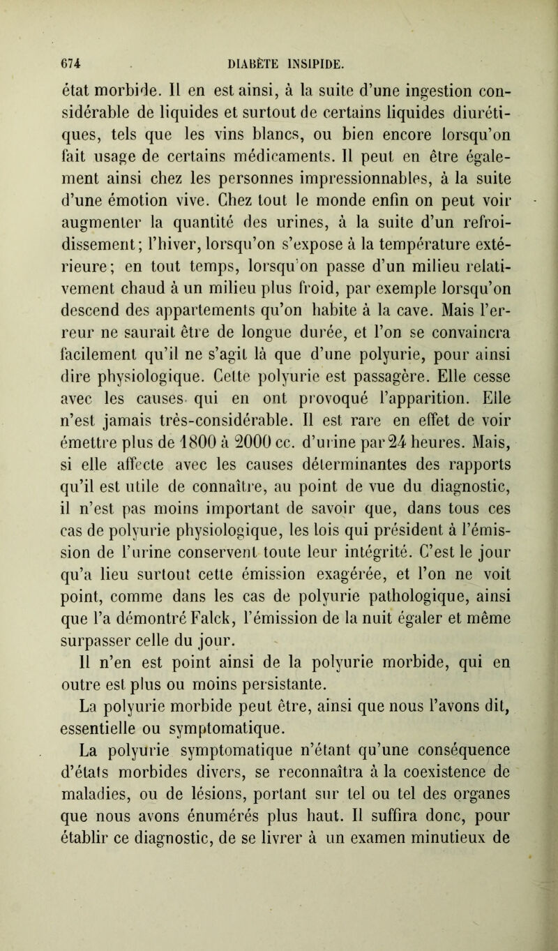 état morbide. Il en est ainsi, à la suite d’une ingestion con- sidérable de liquides et surtout de certains liquides diuréti- ques, tels que les vins blancs, ou bien encore lorsqu’on fait usage de certains médicaments. Il peut en être égale- ment ainsi chez les personnes impressionnables, à la suite d’une émotion vive. Chez tout le monde enfin on peut voir augmenter la quantité des urines, à la suite d’un refroi- dissement; l’hiver, lorsqu’on s’expose à la température exté- rieure; en tout temps, lorsqu’on passe d’un milieu relati- vement chaud à un milieu plus froid, par exemple lorsqu’on descend des appartements qu’on habite à la cave. Mais l’er- reur ne saurait être de longue durée, et l’on se convaincra facilement qu’il ne s’agit là que d’une polyurie, pour ainsi dire physiologique. Cette polyurie est passagère. Elle cesse avec les causes, qui en ont provoqué l’apparition. Elle n’est jamais trés-considérable. Il est rare en effet de voir émettre plus de 1800 à 2000 cc. d’urine par 24 heures. Mais, si elle affecte avec les causes déterminantes des rapports qu’il est utile de connaître, au point de vue du diagnostic, il n’est pas moins important de savoir que, dans tous ces cas de polyurie physiologique, les lois qui président à l’émis- sion de l’urine conservent toute leur intégrité. C’est le jour qu’a lieu surtout cette émission exagérée, et l’on ne voit point, comme dans les cas de polyurie pathologique, ainsi que l’a démontré Falck, l’émission de la nuit égaler et même surpasser celle du jour. Il n’en est point ainsi de la polyurie morbide, qui en outre est plus ou moins persistante. La polyurie morbide peut être, ainsi que nous l’avons dit, essentielle ou symptomatique. La polyurie symptomatique n’étant qu’une conséquence d’états morbides divers, se reconnaîtra à la coexistence de maladies, ou de lésions, portant sur tel ou tel des organes que nous avons énumérés plus haut. Il suffira donc, pour établir ce diagnostic, de se livrer à un examen minutieux de