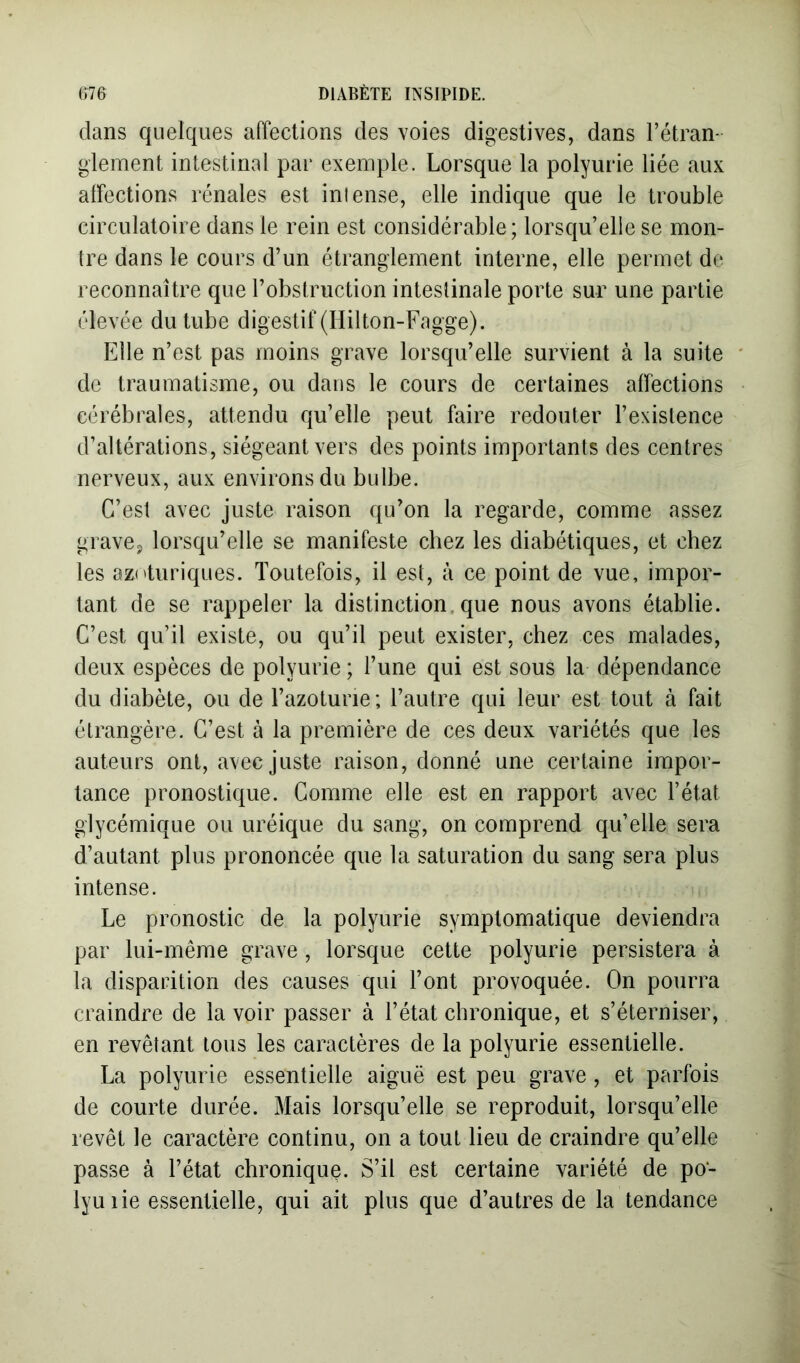 dans quelques affections des voies digestives, dans l’étran- glement intestinal par exemple. Lorsque la polyurie liée aux affections rénales est intense, elle indique que le trouble circulatoire dans le rein est considérable; lorsqu’elle se mon- tre dans le cours d’un étranglement interne, elle permet de reconnaître que l’obstruction intestinale porte sur une partie élevée du tube digestif (Ililton-Fagge). Elle n’est pas moins grave lorsqu’elle survient à la suite de traumatisme, ou dans le cours de certaines affections cérébrales, attendu qu’elle peut faire redouter l’existence d’altérations, siégeant vers des points importants des centres nerveux, aux environs du bulbe. C’est avec juste raison qu’on la regarde, comme assez grave, lorsqu’elle se manifeste chez les diabétiques, et chez les az('turiques. Toutefois, il est, à ce point de vue, impor- tant de se rappeler la distinction, que nous avons établie. C’est qu’il existe, ou qu’il peut exister, chez ces malades, deux espèces de polyurie ; l’une qui est sous la dépendance du diabète, ou de l’azoturie; l’autre qui leur est tout à fait étrangère. C’est à la première de ces deux variétés que les auteurs ont, avec juste raison, donné une certaine impor- tance pronostique. Comme elle est en rapport avec l’état glycémique ou uréique du sang, on comprend qu’elle sera d’autant plus prononcée que la saturation du sang sera plus intense. Le pronostic de la polyurie symptomatique deviendra par lui-même grave , lorsque cette polyurie persistera à la disparition des causes qui l’ont provoquée. On pourra craindre de la voir passer à l’état chronique, et s’éterniser, en revêtant tous les caractères de la polyurie essentielle. La polyurie essentielle aiguë est peu grave, et parfois de courte durée. Mais lorsqu’elle se reproduit, lorsqu’elle revêt le caractère continu, on a tout lieu de craindre qu’elle passe à l’état chronique. S’il est certaine variété de po- lyuiie essentielle, qui ait plus que d’autres de la tendance