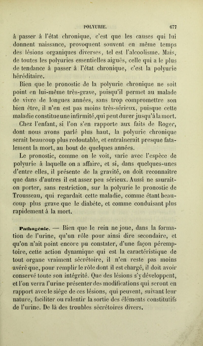 à passer à l’état chronique, c’est que les causes qui lui donnent naissance, provoquent souvent en même temps des lésions organiques diverses, tel est l’alcoolisme. Mais, de toutes les polyuries essentielles aiguës, celle qui a le plus de tendance à passer à l’état chronique, c’est la polyurie héréditaire. Bien que le pronostic de la polyurie chronique ne soit point en lui-même très-grave, puisqu’il permet au malade de vivre de longues années, sans trop compromettre son bien être, il n’en est pas moins très-sérieux, puisque cette maladie constitueuneinfirmité,qui peut durer jusqu’àlamort. Chez l’enfant, si l’on s’en rapporte aux faits de Roger, dont nous avons parlé plus haut, la polyurie chronique serait beaucoup plus redoutable, et entraînerait presque fata- lement la mort, au bout de quelques années. Le pronostic, comme on le voit, varie avec l’espèce de polyurie à laquelle on a affaire, et si, dans quelques-unes d’entre elles, il présente de la gravité, on doit reconnaître que dans d’autres il est assez peu sérieux. Aussi ne saurait- on porter, sans restriction, sur la polyurie le pronostic de Trousseau, qui regardait cette maladie, comme étant beau- coup plus grave que le diabète, et comme conduisant plus rapidement à la mort. Pathogénie. — Bien que le rein ne joue, dans la forma- tion de l’urine, qu’un rôle pour ainsi dire secondaire, et qu’on n’ait point encore pu constater, d’une façon péremp- toire, cette action dynamique qui est la caractéristique de tout organe vraiment sécrétoire, il n’en reste pas moins avéré que, pour remplir le rôle dont il est chargé, il doit avoir conservé toute son intégrité. Que des lésions s’y développent, et l’on verra l’urine présenter des modifications qui seront en rapport avec le siège de ces lésions, qui peuvent, suivant leur nature, faciliter ou ralentir la sortie des éléments constitutifs de l’urine. De là des troubles sécrétoires divers.
