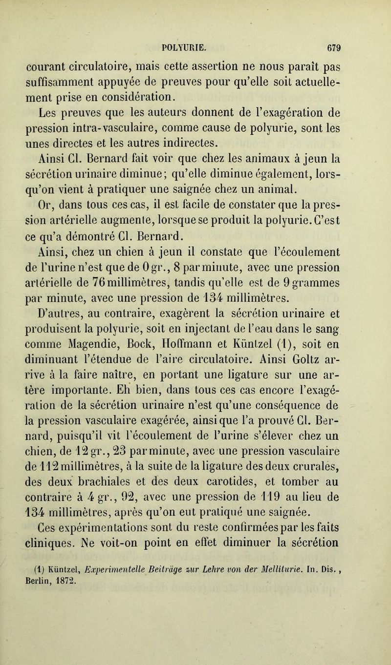 courant circulatoire, mais cette assertion ne nous paraît pas suffisamment appuyée de preuves pour qu'elle soit actuelle- ment prise en considération. Les preuves que les auteurs donnent de l’exagération de pression intra-vasculaire, comme cause de polyurie, sont les unes directes et les autres indirectes. Ainsi Cl. Bernard fait voir que chez les animaux à jeun la sécrétion urinaire diminue; qu’elle diminue également, lors- qu’on vient à pratiquer une saignée chez un animal. Or, dans tous ces cas, il est facile de constater que la pres- sion artérielle augmente, lorsque se produit la polyurie. C’est ce qu’a démontré Cl. Bernard. Ainsi, chez un chien à jeun il constate que l’écoulement de furine n’est que de Ogr., 8 par minute, avec une pression artérielle de 76 millimètres, tandis qu’elle est de 9 grammes par minute, avec une pression de 134 millimètres. D’autres, au contraire, exagèrent la sécrétion urinaire et produisent la polyurie, soit en injectant de l’eau dans le sang comme Magendie, Bock, Hoffmann et Künlzel (1), soit en diminuant l’étendue de faire circulatoire. Ainsi Goltz ar- rive à la faire naître, en portant une ligature sur une ar- tère importante. Ehi bien, dans tous ces cas encore l’exagé- ration de la sécrétion urinaire n’est qu’une conséquence de la pression vasculaire exagérée, ainsique l’a prouvé Cl. Ber- nard, puisqu’il vit l’écoulement de furine s’élever chez un chien, de 12 gr., 23 par minute, avec une pression vasculaire de 112 millimètres, à la suite de la ligature des deux crurales, des deux brachiales et des deux carotides, et tomber au contraire à 4 gr., 92, avec une pression de 119 au lieu de 134 millimètres, après qu’on eut pratiqué une saignée. Ces expérimentations sont du reste confirmées par les faits cliniques. INe voit-on point en effet diminuer la sécrétion (1) Küntzel, Experimentelle Beitràge %ur Lehre von der Mellitiirie. In. Dis., Berlin, 1872.