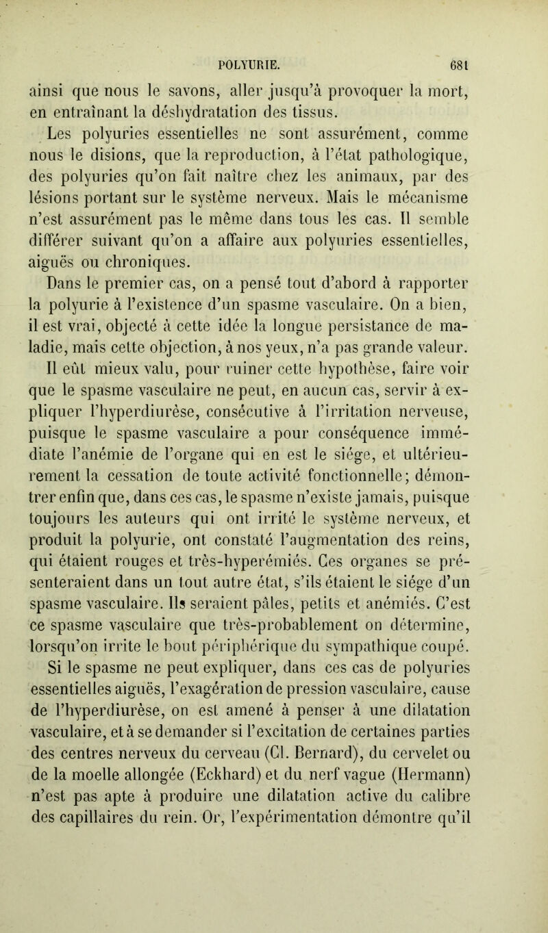 ainsi que nous le savons, aller jusqu’à provoquer la mort, en entraînant la déshydratation des tissus. Les polyuries essentielles ne sont assurément, comme nous le disions, que la reproduction, à l’état pathologique, des polyuries qu’on fait naître chez les animaux, par des lésions portant sur le système nerveux. Mais le mécanisme n’est assurément pas le même dans tous les cas. Il semble différer suivant qu’on a affaire aux polyuries essentielles, aiguës ou chroniques. Dans le premier cas, on a pensé tout d’abord à rapporter la polyurie à l’existence d’un spasme vasculaire. On a bien, il est vrai, objecté à cette idée la longue persistance de ma- ladie, mais cette objection, à nos yeux, n’a pas grande valeur. Il eût mieux valu, pour ruiner cette hypothèse, faire voir que le spasme vasculaire ne peut, en aucun cas, servir à ex- pliquer l’hyperdiurèse, consécutive à l’irritation nerveuse, puisque le spasme vasculaire a pour conséquence immé- diate l’anémie de l’organe qui en est le siège, et ultérieu- rement la cessation de toute activité fonctionnelle; démon- trer enfin que, dans ces cas, le spasme n’existe jamais, puisque toujours les auteurs qui ont irrité le système nerveux, et produit la polyurie, ont constaté l’augmentation des reins, qui étaient rouges et très-hyperémiés. Ces organes se pré- senteraient dans un tout autre état, s’ils étaient le siège d’un spasme vasculaire. Ils seraient pâles, petits et anémiés. C’est ce spasme vasculaire que très-probablement on détermine, lorsqu’on irrite le bout périphérique du sympathique coupé. Si le spasme ne peut expliquer, dans ces cas de polyuries essentielles aiguës, l’exagération de pression vasculaire, cause de l’hyperdiurèse, on est amené à penser à une dilatation vasculaire, et à se demander si l’excitation de certaines parties des centres nerveux du cerveau (Cl. Bernard), du cervelet ou de la moelle allongée (Eckhard) et du nerf vague (Hermann) n’est pas apte à produire une dilatation active du calibre des capillaires du rein. Or, l’expérimentation démontre qu’il