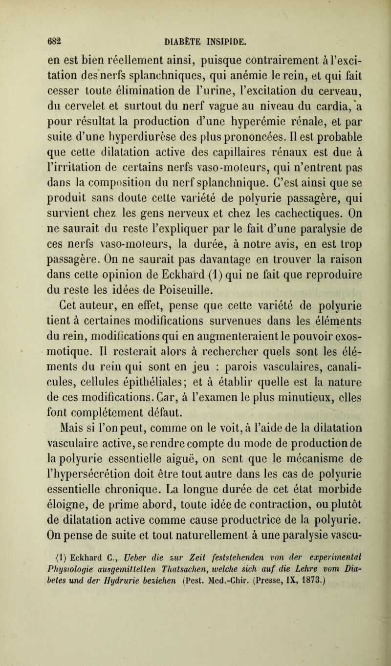 en est bien réellement ainsi, puisque contrairement à l’exci- tation des nerfs splanchniques, qui anémie le rein, et qui fait cesser toute élimination de l’urine, l’excitation du cerveau, du cervelet et surtout du nerf vague au niveau du cardia, a pour résultat la production d’une hyperémie rénale, et par suite d’une hyperdiurèse des plus prononcées. Il est probable que cette dilatation active des capillaires rénaux est due à l’irritation de certains nerfs vaso-moteurs, qui n’entrent pas dans la composition du nerf splanchnique. G’est ainsi que se produit sans doute cette variété de polyurie passagère, qui survient chez les gens nerveux et chez les cachectiques. On ne saurait du reste l’expliquer par le fait d’une paralysie de ces nerfs vaso-moleurs, la durée, à notre avis, en est trop passagère. On ne saurait pas davantage en trouver la raison dans cette opinion de Eckhard (i) qui ne fait que reproduire du reste les idées de Poiseuille. Cet auteur, en effet, pense que cette variété de polyurie tient à certaines modifications survenues dans les éléments du rein, modifications qui en augmenteraient le pouvoir exos- motique. Il resterait alors à rechercher quels sont les élé- ments du rein qui sont en jeu : parois vasculaires, canali- cules, cellules épithéliales; et à établir quelle est la nature de ces modifications. Car, à l’examen le plus minutieux, elles font complètement défaut. Mais si l’on peut, comme on le voit, à l’aide de la dilatation vasculaire active, se rendre compte du mode de production de la polyurie essentielle aiguë, on sent que le mécanisme de l’hypersécrétion doit être tout autre dans les cas de polyurie essentielle chronique. La longue durée de cet état morbide éloigne, de prime abord, toute idée de contraction, ou plutôt de dilatation active comme cause productrice de la polyurie. On pense de suite et tout naturellement à une paralysie vascu- (I) Eckhard C., Ueber die uir Zeit feststehenden von der experimental Physiologie ausgemittelten Thatsachen, welche sich auf die Lehre vom Dia- bètes und der Hydrurie beUehen (Pest. Med.-Chir. (Presse, IX, 1873.)