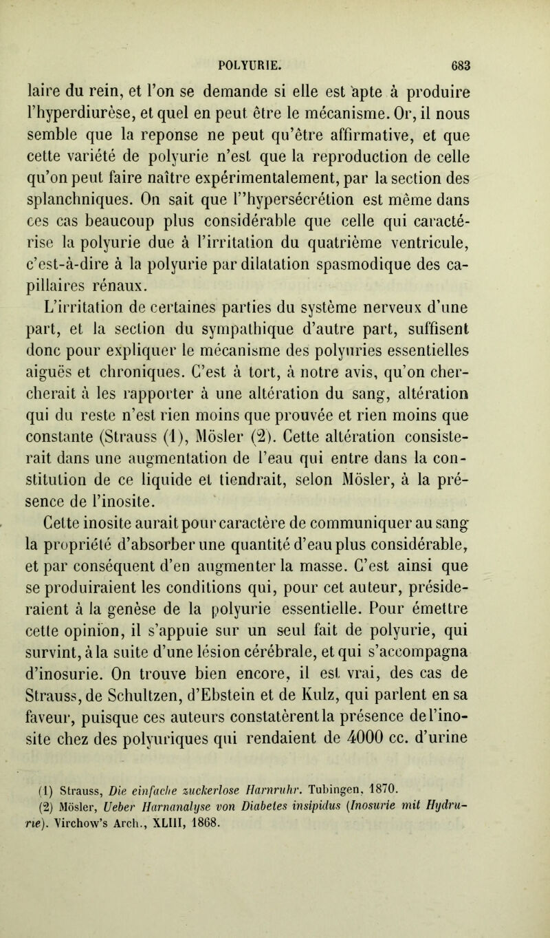 laire du rein, et Ton se demande si elle est apte à produire l’hyperdiurèse, et quel en peut être le mécanisme. Or, il nous semble que la réponse ne peut qu’être affirmative, et que cette variété de polyurie n’est que la reproduction de celle qu’on peut faire naître expérimentalement, par la section des splanchniques. On sait que f’hypersécrétion est même dans ces cas beaucoup plus considérable que celle qui caracté- rise la polyurie due à l’irritation du quatrième ventricule, c’est-à-dire à la polyurie par dilatation spasmodique des ca- pillaires rénaux. L’irritation de certaines parties du système nerveux d’une part, et la section du sympathique d’autre part, suffisent donc pour expliquer le mécanisme des polyuries essentielles aiguës et chroniques. C’est à tort, à notre avis, qu’on cher- cherait à les rapporter à une altération du sang, altération qui du reste n’est rien moins que prouvée et rien moins que constante (Strauss (1), Môsler (2). Cette altération consiste- rait dans une augmentation de l’eau qui entre dans la con- stitution de ce liquide et tiendrait, selon Môsler, à la pré- sence de l’inosite. Cette inosite aurait pour caractère de communiquer au sang la propriété d’absorber une quantité d’eau plus considérable, et par conséquent d’en augmenter la masse. C’est ainsi que se produiraient les conditions qui, pour cet auteur, préside- raient à la genèse de la polyurie essentielle. Pour émettre cette opinion, il s’appuie sur un seul fait de polyurie, qui survint, à la suite d’une lésion cérébrale, et qui s’accompagna d’inosurie. On trouve bien encore, il est vrai, des cas de Strauss, de Schultzen, d’Ebstein et de Kulz, qui parlent en sa faveur, puisque ces auteurs constatèrent la présence del’ino- site chez des polyuriques qui rendaient de 4000 cc. d’urine (1) Strauss, Die einfache ziickerlose Harnruhr. Tubingen, 1870. (2) Môsler, Ueher Harnanalyse von Diabètes insipidus {Fnosiirie mit Hydru- ne). Virchow’s Arch., XLIII, 1868.