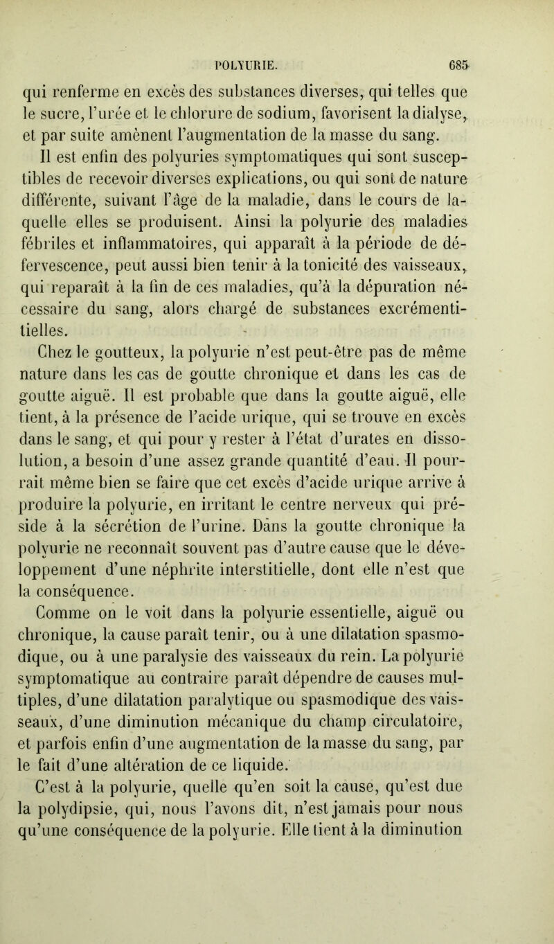 qui renferme en excès des substances diverses, qui telles que le sucre, Turée et le chlorure de sodium, favorisent la dialyse, et par suite amènent l’augmentation de la masse du sang. Il est enfin des polyuries symptomatiques qui sont suscep- tibles de recevoir diverses explications, ou qui sont de nature différente, suivant l’âge de la maladie, dans le cours de la- quelle elles se produisent. Ainsi la polyurie des maladies fébriles et inflammatoires, qui apparaît à la période de dé- fervescence, peut aussi bien tenir à la tonicité des vaisseaux, qui reparaît à la fin de ces maladies, qu’à la dépuration né- cessaire du sang, alors chargé de substances excrémenti- tielles. Chez le goutteux, la polyurie n’est peut-être pas de même nature dans les cas de goutte chronique et dans les cas de goutte aiguë. Il est probable que dans la goutte aiguë, elle tient, à la présence de l’acide urique, qui se trouve en excès dans le sang, et qui pour y rester à l’état d’urates en disso- lution, a besoin d’une assez grande quantité d’eau. Il pour- rait même bien se faire que cet excès d’acide urique arrive à produire la polyurie, en irritant le centre nerveux qui pré- side à la sécrétion de l’urine. Dans la goutte chronique la polyurie ne reconnaît souvent pas d’autre cause que le déve- loppement d’une néphrite interstitielle, dont elle n’est que la conséquence. Comme on le voit dans la polyurie essentielle, aiguë ou chronique, la cause paraît tenir, ou à une dilatation spasmo- dique, ou à une paralysie des vaisseaux du rein. La polyurie symptomatique au contraire paraît dépendre de causes mul- tiples, d’une dilatation paralytique ou spasmodique des vais- seaux, d’une diminution mécanique du champ circulatoire, et parfois enfin d’une augmentation de la masse du sang, par le fait d’une altération de ce liquide. C’est à la polyurie, quelle qu’en soit la cause, qu’est due la polydipsie, qui, nous l’avons dit, n’est jamais pour nous qu’une conséquence de la polyurie. Elle lient à la diminution