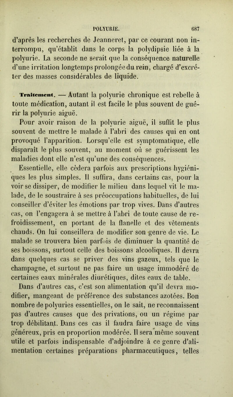d’après les recherches de Jeanneret, par ce courant non in- terrompu, qu’établit dans le corps la polydipsie liée à la polyurie. La seconde ne serait que la conséquence naturelle d’une irritation longtemps prolongée du rein, chargé d’excré- ter des masses considérables de liquide. Traitement. — Autant la polyurie chronique est rebelle à toute médication, autant il est facile le plus souvent de gué- rir la polyurie aiguë. Pour avoir raison de la polyurie aiguë, il suffit le plus souvent de mettre le malade à l’abri des causes qui en ont provoqué l’apparition. Lorsqu’elle est symptomatique, elle disparaît le plus souvent, au moment où se guérissent les maladies dont elle n’est qu’une des conséquences. Essentielle, elle cédera parfois aux prescriptions hygiéni- ques les plus simples. 11 suffira, dans certains cas, pour la voir se dissiper, de modifier le milieu dans lequel vit le ma- lade, de le soustraire à ses préoccupations habituelles, de lui conseiller d’éviter les émotions par trop vives. Dans d’autres cas, on l’engagera à se mettre à l’abri de toute cause de re- froidissement, en portant de la flanelle et des vêtements chauds. On lui conseillera de modifier son genre de vie. Le malade se trouvera bien parfois de diminuer la quantité de ses boissons, surtout celle des boissons alcooliques. Il devra dans quelques cas se priver des vins gazeux, tels que le champagne, et surtout ne pas faire un usage immodéré de certaines eaux minérales diurétiques, dites eaux de table. Dans d’autres cas, c’est son alimentation qu’il devra mo- difier, mangeant de préférence des substances azotées. Bon nombre de polyuries essentielles, on le sait, ne reconnaissent pas d’autres causes que des privations, ou un régime par trop débilitant. Dans ces cas il faudra faire usage de vins généreux, pris en proportion modérée. Il sera même souvent utile et parfois indispensable d’adjoindre à ce genre d’ali- mentation certaines préparations pharmaceutiques, telles