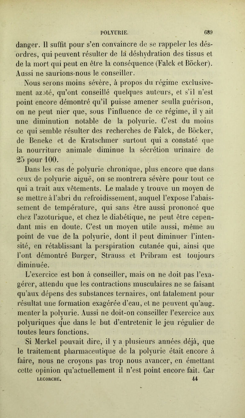 danger. Il suffit pour s’en convaincre de se rappeler les dés- ordres, qui peuvent résulter de là déshydration des tissus et de la mort qui peut en être la conséquence (Falck et Bôcker). Aussi ne saurions-nous le conseiller. Nous serons moins sévère, à propos du régime exclusive- ment azjté, qu’ont conseillé quelques auteurs, et s’il n’est point encore démontré qu’il puisse amener seulla guérison, on ne peut nier que, sous l’influence de ce régime, il y ait une diminution notable de la polyurie. C’est du moins ce qui semble résulter des recherches de Falck, de Bôcker, de Beneke et de Kratschmer surtout qui a constaté que la nourriture animale diminue la sécrétion urinaire de 25 pour 100. Dans les cas de polyurie chronique, plus encore que dans ceux de polyurie aiguë, on se montrera sévère pour tout ce qui a trait aux vêtements. Le malade y trouve un moyen de se mettre à l’abri du refroidissement, auquel l’expose l’abais- sement de température, qui sans être aussi prononcé que chez l’azoturique, et chez le diabétique, ne peut être cepen- dant mis en doute. C’est un moyen utile aussi, même au point de vue de la polyurie, dont il peut diminuer l’inten- sité, en rétablissant la perspiration cutanée qui, ainsi que l’ont démontré Burger, Strauss et Pribram est toujours diminuée. L’exercice est bon à conseiller, mais on ne doit pas l’exa- gérer, attendu que les contractions musculaires ne se faisant qu’aux dépens des substances ternaires, ont fatalement pour résultat une formation exagérée d’eau, et ne peuvent qu’aug- menter la polyurie. Aussi ne doit-on conseiller l’exercice aux polyuriques que dans le but d’entretenir le jeu régulier de toutes leurs fonctions. Si Merkel pouvait dire, il y a plusieurs années déjà, que le traitement pharmaceutique de la polyurie était encore à faire, nous ne croyons pas trop nous avancer, en émettant cette opinion qu’actuellement il n’est point encore fait. Car LECORCHÉ. 44