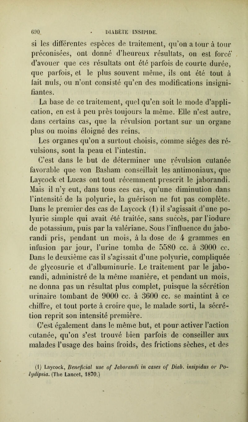 si les différentes espèces de traitement, qu’on a tour à tour préconisées, ont donné d’heureux résultats, on est force d’avouer que ces résultats ont été parfois de courte durée, que parfois, et le plus souvent même, ils ont été tout à fait nuis, ou n’ont consisté qu’en des modifications insigni- fiantes. La base de ce traitement, quel qu’en soit le mode d’appli- cation, en est à peu près toujours la même. Elle n’est autre, dans certains cas, que la révulsion portant sur un organe plus ou moins éloigné des reins. Les organes qu’on a surtout choisis, comme sièges des ré- vulsions, sont la peau et l’intestin. C’est dans le but de déterminer une révulsion cutanée favorable que von Basbam conseillait les antimoniaux, que Laycock et Lucas ont tout récemment prescrit le jaborandi. Mais il n’y eut, dans tous ces cas, qu’une diminution dans l’intensité de la polyurie, la guérison ne fut pas complète. Dans le premier des cas de Laycock (i) il s’agissait d’une po- lyurie simple qui avait été traitée, sans succès, par l’iodure de potassium, puis par la valériane. Sous l’influence du jabo- randi pris, pendant un mois, à la dose de 4 grammes en infusion par jour, l’urine tomba de 5580 cc. à 3000 ce. Dans le deuxième cas il s’agissait d’une polyurie, compliquée de glycosurie et d’albuminurie. Le traitement par le jabo- randi, administré de la même manière, et pendant un mois, ne donna pas un résultat plus complet, puisque la sécrétion urinaire tombant de 9000 cc. à 3600 cc. se maintint à ce chiffre, et tout porte à croire que, le malade sorti, la sécré- tion reprit son intensité première. C’est également dans le même but, et pour activer l’action cutanée, qu’on s’est trouvé bien parfois de conseiller aux malades l’usage des bains froids, des frictions sèches, et des (1) Laycock, Bénéficiai use of Jaborandi in cases of Diab. insipidus or PO ' lijdipsia. (The Lancet, 1870.)