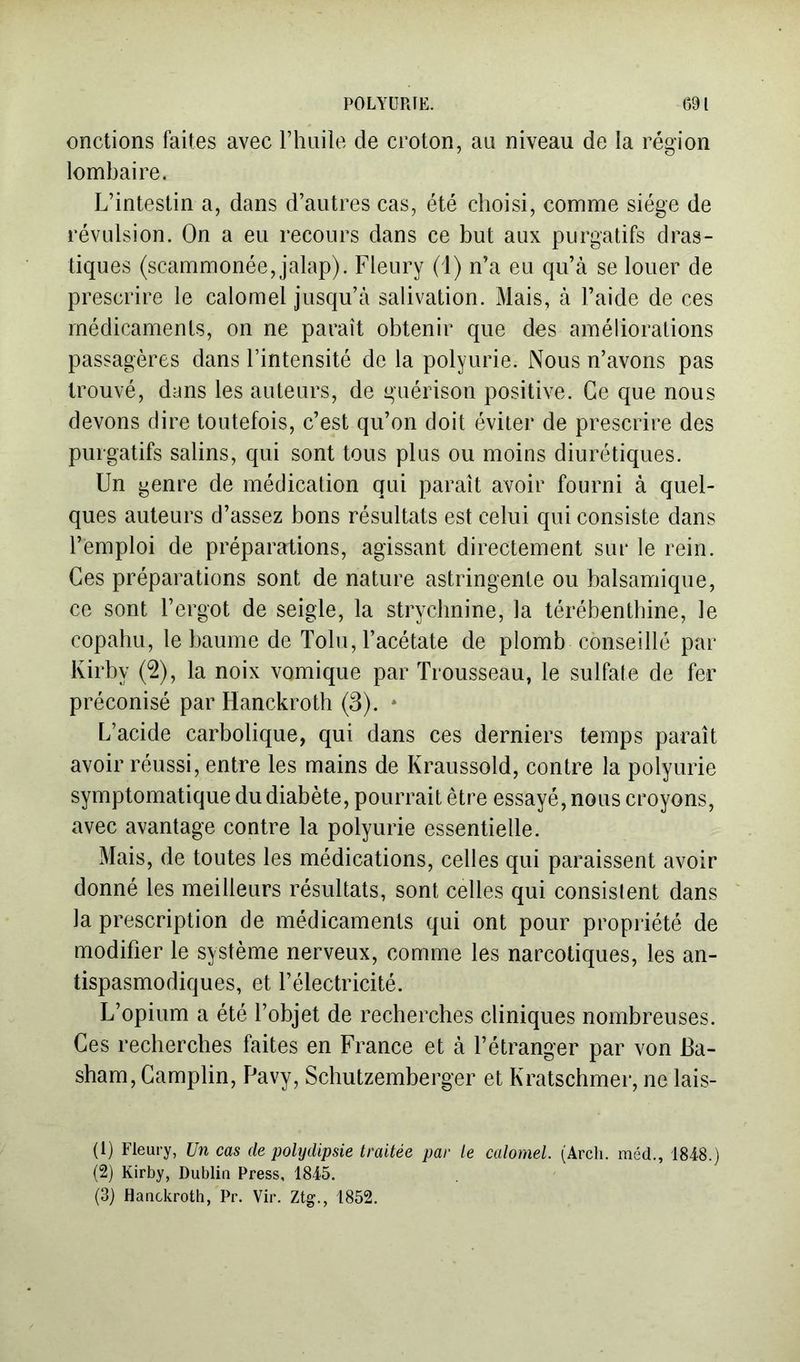 onctions faites avec riiiiile de croton, au niveau de la région lombaire. L’intestin a, dans d’autres cas, été choisi, comme siège de révulsion. On a eu recours dans ce but aux purgatifs dras- tiques (scammonée, jalap). Fleury (1) n’a eu qu’à se louer de prescrire le calomel jusqu’à salivation. Mais, à l’aide de ces médicaments, on ne paraît obtenir que des améliorations passagères dans l’intensité de la polyurie. Nous n’avons pas trouvé, dans les auteurs, de guérison positive. Ce que nous devons dire toutefois, c’est qu’on doit éviter de prescrire des purgatifs salins, qui sont tous plus ou moins diurétiques. Un genre de médication qui paraît avoir fourni à quel- ques auteurs d’assez bons résultats est celui qui consiste dans l’emploi de préparations, agissant directement sur le rein. Ces préparations sont de nature astringente ou balsamique, ce sont l’ergot de seigle, la strychnine, la térébenthine, le copahu, le baume de Tolu, l’acétate de plomb conseillé par Kirby (2), la noix vomique par Trousseau, le sulfate de fer préconisé par Hanckroth (3). * L’acide carbolique, qui dans ces derniers temps paraît avoir réussi, entre les mains de Kraussold, contre la polyurie symptomatique du diabète, pourrait être essayé, nous croyons, avec avantage contre la polyurie essentielle. Mais, de toutes les médications, celles qui paraissent avoir donné les meilleurs résultats, sont celles qui consistent dans la prescription de médicaments qui ont pour propriété de modifier le système nerveux, comme les narcotiques, les an- tispasmodiques, et l’électricité. L’opium a été l’objet de recherches cliniques nombreuses. Ces recherches faites en France et à l’étranger par von Ba- sham, Gamplin, F^avy, Schutzemberger et Kratschmer, ne lais- (1) Fleury, Un cas de polydipsie traitée par le calomel. (Arcli. méd., 1848.) (2) Kirby, Dublin Press, 1845. (3) Hanckroth, Pr. Vir, Ztg., 1852.