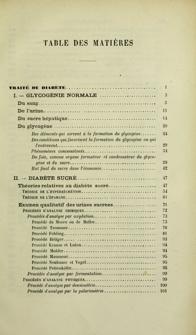 TRAITÉ RIJ diabète: 1 I. — GLYCOGÉNIE NORMALE 3 Du sang 3 De Turine Il Du sucre hépatique 14 Du glycogène 20 Des éléments qui servent à la formation du glycogène 24 Des conditions qui favorisent la formation du glycogène ou qui l'entravent 29 Phénomènes concomitants 34 Du foie, comme organe formateur et condensateur du glyco- gène et du sucre 39 But final du sucre dans l’économie 42 II. -- DIABÈTE SUCRÉ 47 Théories relatives au diabète sucré 47 Théorie de l’hypersécrétion 54 Théorie DE l’épargne 61 Examen qualitatif des urines sucrées 71 Procédés D’ANALYSE chimiques 72 Procédés d’analyse par oxydation 73 Procédé de Moore ou de Heller 73 Procédé Trommer 78 Procédé Fehling 81 Procédé Bdttger 93 Procédé Krause et Luton 94 Procédé Mulder 94 Procédé Maiimené 95 Procédé Neubauer et Vogel 95 Procédé Pettenkdfer 95 Procédés d’analyse par fermentation 99 Procédés d’analyse physiques 99 Procédé d'analyse par densimétrie. lüü Procédé d’analyse par la polarimètrie 101