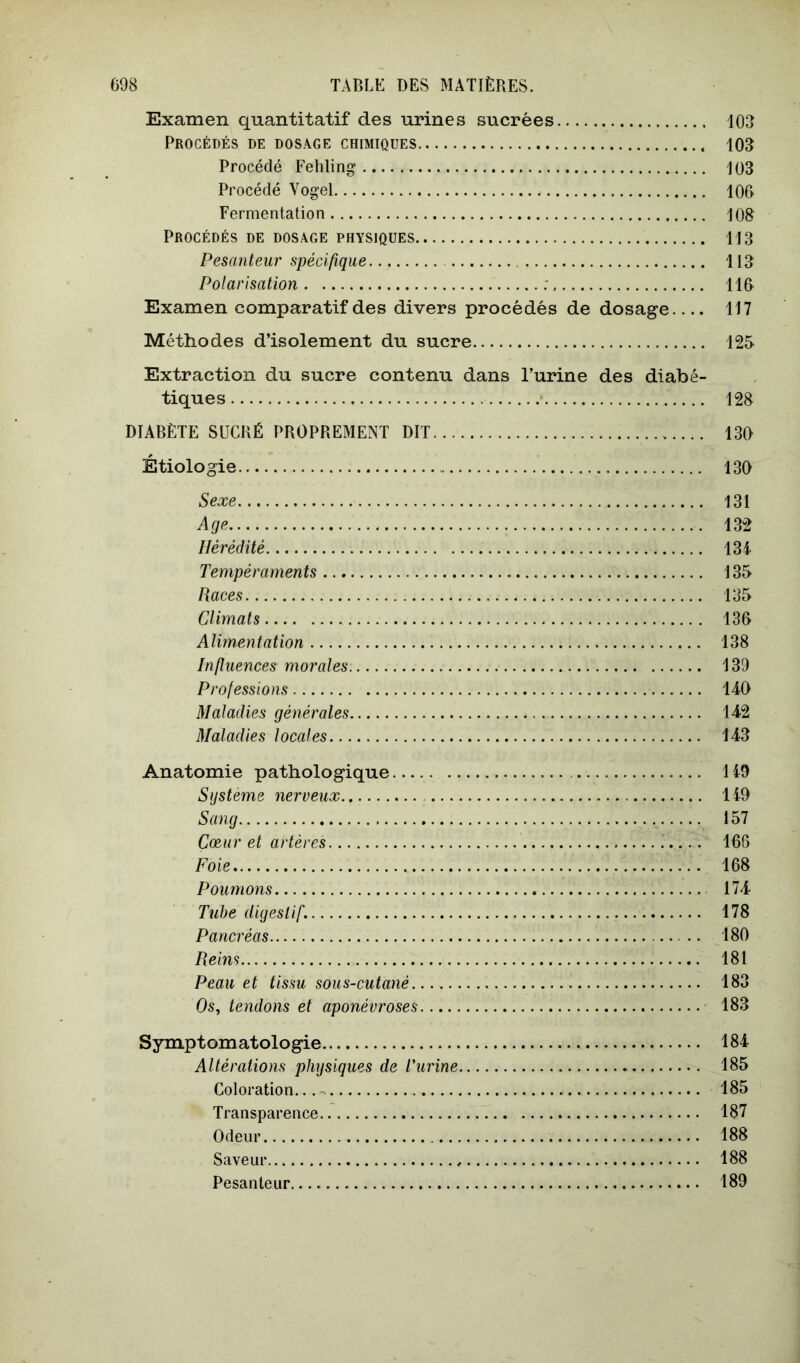Examen quantitatif des urines sucrées 103 Procédés de dosage chimiques 103 Procédé Fehling 103 Procédé Yogel 100 Fermentation 108 Procédés de dosage physiques 113 Pesanteur spécifique 113 Polarisation ; 110 Examen comparatif des divers procédés de dosage 117 Méthodes d’isolement du sucre 125 Extraction du sucre contenu dans l’urine des diabé- tiques 128 DIABÈTE SÜCKÉ PROPREMENT DIT 130 Étiologie 130 Sexe 131 Age 132 Hérédité 13i Tempéraments 135 Races 135 Climats 130 Alimentation 138 Infitiences morales 139 Professions 140 Maladies générales 142 Maladies locales 143 Anatomie pathologique 149 Sijsteme nerveux 149 Sang 157 Cœur et artères . 106 Foie 108 Poumons 174 Tube digestif. 178 Pancréas 180 Reins 181 Peau et tissu sous-cutané 183 Os, tendons et aponévroses 183 Symptomatologie 184 Altérations physiques de l'urine 185 Coloration...-. 185 Transparence 187 Odeur 188 Saveur 188 Pesanteur 189