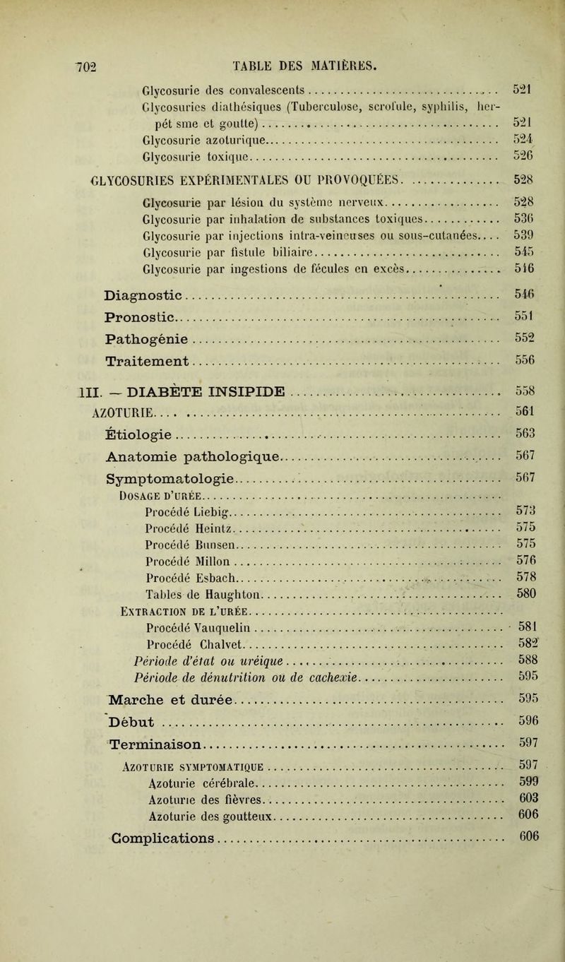Glycosurie des convalescents 521 Glycosuries dialhésiques (Tuberculose, scrolule, syphilis, licr- pét sine et goutte) 521 Glycosurie azoturique 524 Glycosurie toxique 52G GLYCOSURIES EXPÉRIMENTALES OU PROVOQUÉES 528 Glycosurie par lésion du système nerveux 528 Glycosurie par inhalation de substances toxiques 53G Glycosurie par injections intra-veineuses ou sous-cutanées.... 539 Glycosurie par fistule biliaire 545 Glycosurie par ingestions de fécules en excès 516 Diagnostic 546 Pronostic 551 Pathogénie 552 Traitement 556 III. — DIABÈTE INSIPIDE 558 AZOTURIE 561 Étiologie 563 Anatomie pathologique 567 Symptomatologie 567 Dosage d’urée Procédé Liebig 573 Procédé Heintz 575 Procédé Bunsen 575 Procédé Millon ; 576 Procédé Esbach 578 Tables de Haughton 580 Extraction de l’urée Procédé Vauquelin 581 Procédé Chalvet 582 Période d’état ou uréique 588 Période de dénutrition ou de cachexie 595 Marche et durée 595 Début 596 Terminaison 597 Azoturie symptomatique 597 Azoturie cérébrale 599 Azoturie des fièvres 603 Azoturie des goutteux 606 Complications 606