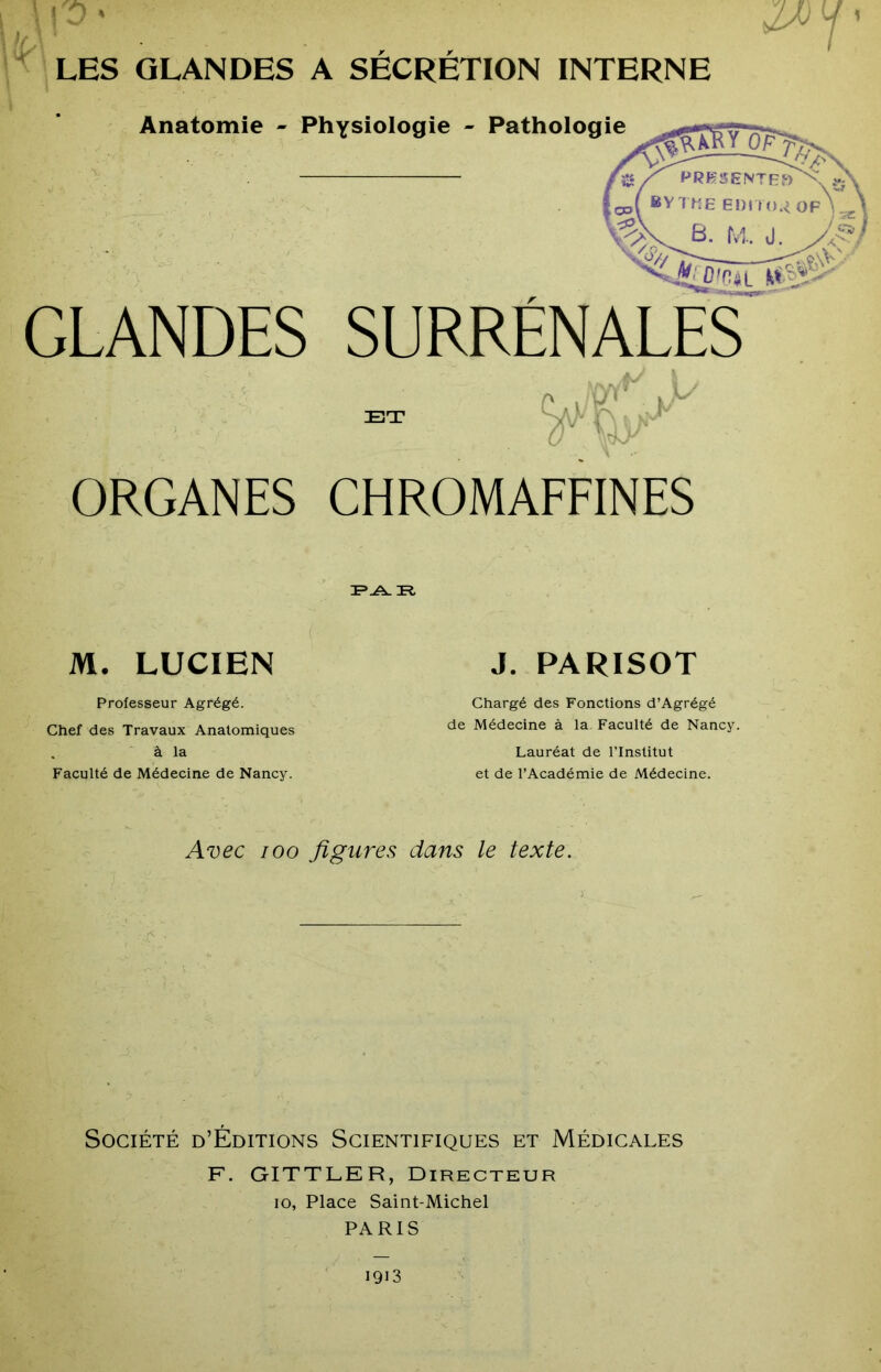 ^ LES GLANDES A SÉCRÉTION INTERNE Anatomie - Physiologie - GLANDES SURRENALES i I ORGANES CHROMAFFINES M. LUCIEN J. PARISOT Professeur Agrégé. Chef des Travaux Anatomiques ' à la Faculté de Médecine de Nancy. Chargé des Fonctions d’Agrégé de Médecine à la Faculté de Nancy. Lauréat de l’Institut et de l’Académie de Médecine. Avec 100 figures dans le texte. Société d’Éditions Scientifiques et Médicales F. GITTLER, Directeur 10, Place Saint-Michel PARIS 1913