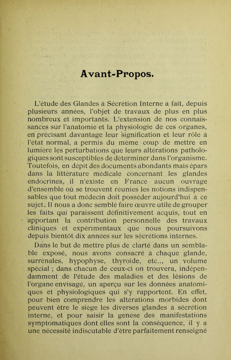 Avant-Propos L’étude des Glandes à Sécrétion Interne a fait, depuis plusieurs années, l’objet de travaux de plus en plus nombreux et importants. L’extension de nos connais- sances sur l’anatomie et la physiologie de ces organes, en précisant davantage leur signification et leur rôle à l’état normal, a permis du même coup de mettre en lumière les perturbations que leurs altérations patholo- giques sont susceptibles de déterminer dans l’organisme. Toutefois, en dépit des documents abondants mais épars dans la littérature médicale concernant les glandes endocrines,, il n’existe en France aucun ouvrage d’ensemble où se trouvent réunies les notions indispen- sables que tout médecin doit posséder aujourd’hui à ce sujet.. Il nous a donc semblé faire œuvre utile de grouper les faits qui paraissent définitivement acquis, tout en apportant la contribution personnelle des travaux cliniques et expérimentaux que nous poursuivons depuis bientôt dix années sur les sécrétions internes. Dans le but de mettre plus de clarté dans un sembla- ble exposé, nous avons consacré à chaque glande, surrénales, hypophyse, thyroïde, etc.., un volume spécial ; dans chacun de ceux-ci on trouvera, indépen- damment de l’étude des maladies et des lésions de l’organe envisagé, un aperçu sur les données anatomi- ques et physiologiques qui s’y rapportent. En effet, pour bien comprendre les altérations morbides dont peuvent être le siège les diverses glandes à sécrétion interne, et pour saisir la genèse des manifestations symptomatiques dont elles sont la conséquence, il y a une nécessité indiscutable d’être parfaitement renseigné