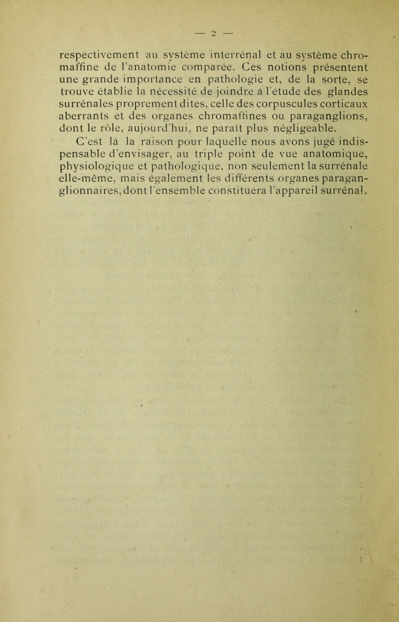 respectivement au système interrénal et au système chro- maffine de l’anatomie comparée. Ces notions présentent une grande importance en pathologie et, de la sorte, se trouve établie la nécessité de joindre à l’étude des glandes surrénales proprement dites, celle des corpuscules corticaux aberrants et des organes chromaftines ou paraganglions, dont le rôle, aujourd’hui, ne paraît plus négligeable. C’est là la raison pour laquelle nous avons jugé indis- pensable d’envisager, au triple point de vue anatomique^ physiologique et pathologique, non seulement la surrénale elle-même, mais également les différents organes paragan- glionnaires, dont l’ensemble constituera l’appareil surrénal. f