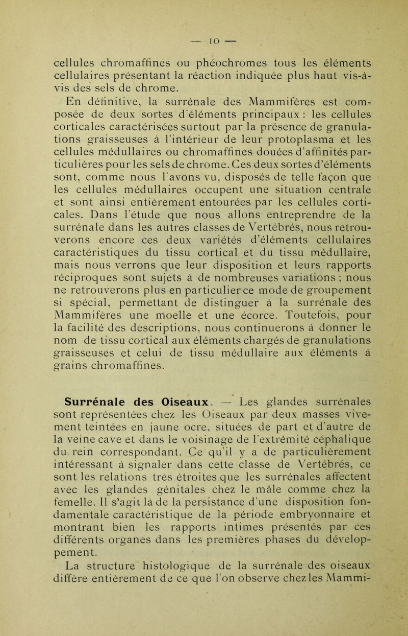 cellules chromaffines ou phéochromes tous les éléments cellulaires présentant la réaction indiquée plus haut vis-à- vis des sels de chrome. En définitive, la surrénale des Mammifères est com- posée de deux sortes d'éléments principaux : les cellules corticales caractérisées surtout par la présence de granula- tions graisseuses à l’intérieur de leur protoplasma et les cellules médullaires ou chromaffines douées d’affinités par- ticulières pour les sels de chrome. Ces deux sortes d’éléments sont, comme nous l'avons vu, disposés de telle façon que les cellules médullaires occupent une situation centrale et sont ainsi entièrement entourées par les cellules corti- cales. Dans l’étude que nous allons entreprendre de la surrénale dans les autres classes de Vertébrés, nous retrou- verons encore ces deux variétés d’éléments cellulaires caractéristiques du tissu cortical et du tissu médullaire, mais nous verrons que leur disposition et leurs rapports réciproques sont sujets à de nombreuses variations ; nous ne retrouverons plus en particulier ce mode de groupement si spécial, permettant de distinguer à la surrénale des Mammifères une moelle et une écorce. Toutefois, pour la facilité des descriptions, nous continuerons à donner le nom de tissu cortical aux éléments chargés de granulations graisseuses et celui de tissu médullaire aux éléments à grains chromaffines. Surrénale des Oiseaux. — Les glandes surrénales sont représentées chez les Oiseaux par deux masses vive- ment teintées en jaune ocre, situées de part et d’autre de la veine cave et dans le voisinage de l’extrémité céphalique du rein correspondant. Ce qu’il y a de particulièrement intéressant à signaler dans cette classe de Vertébrés, ce sont les relations très étroites que les surrénales affectent avec les glandes génitales chez le mâle comme chez la femelle. 11 s’agit là de la persistance d’une disposition fon- damentale caractéristique de la période embryonnaire et montrant bien les rapports intimes présentés par ces différents organes dans les premières phases du dévelop- pement. La structure histologique de la surrénale des oiseaux diffère entièrement de ce que l’on observe chez les Mammi-