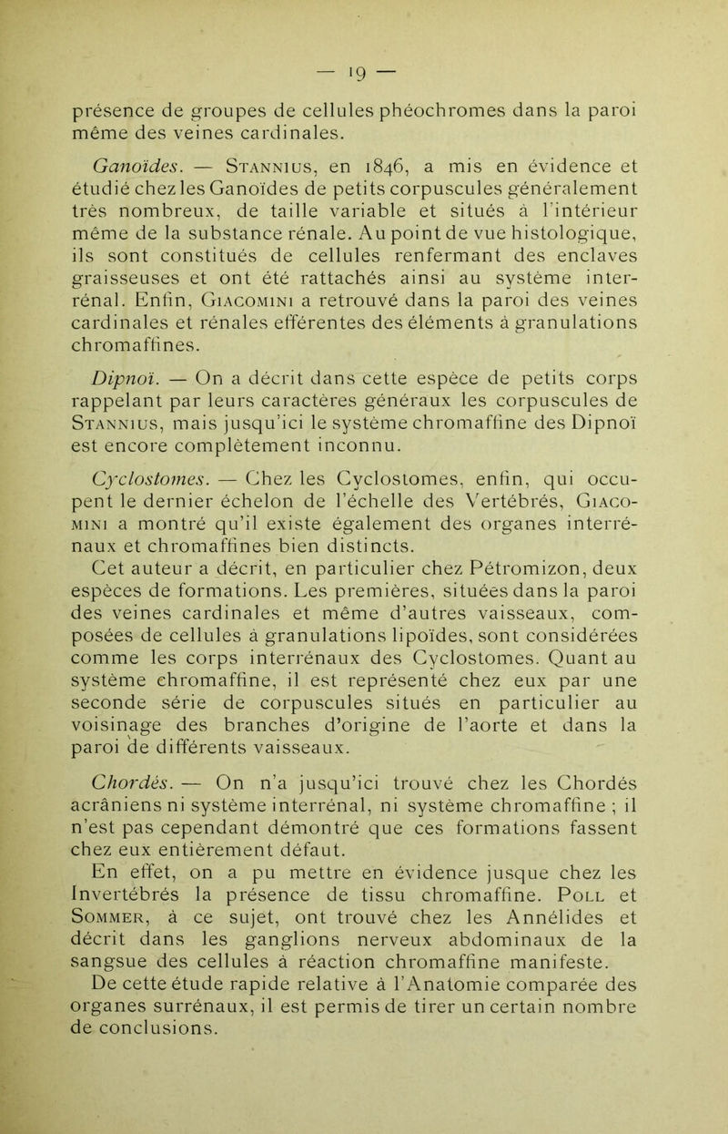 présence de groupes de cellules phéochromes dans la paroi même des veines cardinales. Ganoïdes. — Stannius, en 1846, a mis en évidence et étudié chez les Ganoïdes de petits corpuscules généralement très nombreux, de taille variable et situés à l’intérieur même de la substance rénale. Au point de vue histologique, ils sont constitués de cellules renfermant des enclaves graisseuses et ont été rattachés ainsi au système inter- rénal. Enfin, GiACOMiNi a retrouvé dans la paroi des veines cardinales et rénales efférentes des éléments à granulations chromaffines. Dipnoï. — On a décrit dans cette espèce de petits corps rappelant par leurs caractères généraux les corpuscules de Stannius, mais jusqu’ici le système chromaffine des Dipnoï est encore complètement inconnu. Cyclostomes. — Ghez les Cyclostomes, enfin, qui occu- pent le dernier échelon de l’échelle des Vertébrés, Giaco- MiNi a montré qu’il existe également des organes interré- naux et chromaffines bien distincts. Cet auteur a décrit, en particulier chez Pétromizon, deux espèces de formations. Les premières, situées dans la paroi des veines cardinales et même d’autres vaisseaux, com- posées de cellules à granulations lipoïdes, sont considérées comme les corps interrénaux des Cyclostomes. Quant au système chromaffine, il est représenté chez eux par une seconde série de corpuscules situés en particulier au voisinage des branches d’origine de l’aorte et dans la paroi cle différents vaisseaux. Chordés. — On n’a jusqu’ici trouvé chez les Chordés acrâniens ni système interrénal, ni système chromaffine ; il n’est pas cependant démontré que ces formations fassent chez eux entièrement défaut. En effet, on a pu mettre en évidence jusque chez les Invertébrés la présence de tissu chromaffine. Poll et Sommer, à ce sujet, ont trouvé chez les Annélides et décrit dans les ganglions nerveux abdominaux de la sangsue des cellules à réaction chromaffine manifeste. De cette étude rapide relative à l’Anatomie comparée des organes surrénaux, il est permis de tirer un certain nombre de conclusions.