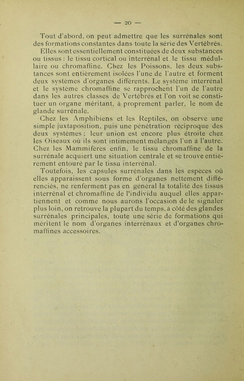 Tout d’abord, on peut admettre que les surrénales sont des formations constantes dans toute la série des Vertébrés. Elles sont essentiellement constituées de deux substances ou tissus : le tissu cortical ou interrénal et le tissu médul- laire ou chromaffine. Chez les Poissons, les deux subs- tances sont entièrement isolées l’une de l’autre et forment deux systèmes d’organes différents. Le système interrénal et le système chromaffine se rapprochent l’un de l’autre dans les autres classes de Vertébrés et l’on voit se consti- tuer un organe méritant, à proprement parler, le nom de glande surrénale. Chez les Amphibiens et les Reptiles, on observe une simple juxtaposition, puis une pénétration réciproque des deux systèmes ; leur union est encore plus étroite chez les Oiseaux où ils sont intimement mélangés l’un à l’autre. Chez les Mammifères enfin, le tissu chromaffine de la surrénale acquiert une situation centrale et se trouve entiè- rement entouré par le tissu interrénal. Toutefois, les capsules surrénales dans les espèces où elles apparaissent sous forme d’organes nettement diffé- renciés, ne renferment pas en général la totalité des tissus interrénal et chromaffine de l’individu auquel elles appar- tiennent et comme nous aurons l’occasion de le signaler plus loin, on retrouve la plupart du temps, à côté des glandes surrénales principales, toute une série de formations qui méritent le nom d’organes interrénaux et d’organes chro- mafhnes accessoires.