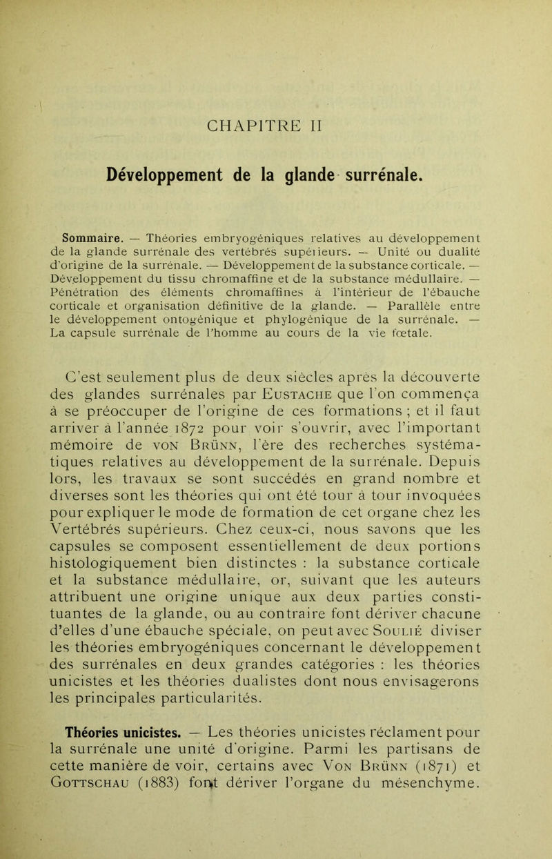 CHAPITRE II Développement de la glande surrénale. Sommaire. — Théories embryog-éniques relatives au développement de la glande surrénale des vertébrés supéileurs. — Unité ou dualité d’origine de la surrénale. — Développement de la substance corticale. — Développement du tissu chromaffîne et de la substance médullaire. — Pénétration des éléments chromaffînes à l’intérieur de l’ébauche corticale et organisation définitive de la glande. — Parallèle entre le développement ontogénique et phylogénique de la surrénale. — La capsule surrénale de l’homme au cours de la vie fœtale. C’est seulement plus de deux siècles après la découverte des glandes surrénales par Eustache que l’on commença à se préoccuper de l’origine de ces formations ; et il faut arriver à l’année 1872 pour voir s’ouvrir, avec l’important mémoire de von Brünn, l’ère des recherches systéma- tiques relatives au développement de la surrénale. Depuis lors, les travaux se sont succédés en grand nombre et diverses sont les théories qui ont été tour à tour invoquées pour expliquer le mode de formation de cet organe chez les Vertébrés supérieurs. Chez ceux-ci, nous savons que les capsules se composent essentiellement de deux portions histologiquement bien distinctes : la substance corticale et la substance médullaire, or, suivant que les auteurs attribuent une origine unique aux deux parties consti- tuantes de la glande, ou au contraire font dériver chacune d’elles d’une ébauche spéciale, on peut avec Soulié diviser les théories embryogéniques concernant le développement des surrénales en deux grandes catégories : les théories unicistes et les théories dualistes dont nous envisagerons les principales particularités. Théories unicistes. — Les théories unicistes réclament pour la surrénale une unité d’origine. Parmi les partisans de cette manière de voir, certains avec Von Brünn (1871) et Gottschau (i883) fon»t dériver l’organe du mésenchyme.