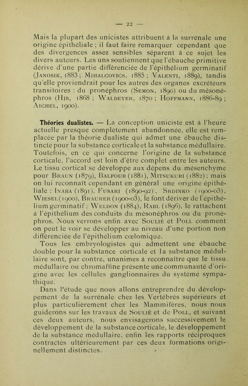 Mais la plupart des unicistes attribuent à la surrénale une origine épithéliale ; il faut faire remarquer cependant que des divergences assez sensibles séparent à ce sujet les divers auteurs. Les uns soutiennent que l’ébauche primitive dérive d’une partie différenciée de l’épithélium germinatif (Janosik, i883 ; Mihalgovigs, i885 ; Valenti, 1889), tandis qu’elle proviendrait pour les autres des organes excréteurs transitoires : du pronéphros (Semon, 1890) ou du mésoné- phros (His, 1868 ; Waldeyer, 1870 ; Hoffmann, 1886-89 ; Aighel, 1900). Théories dualistes. — La conception uniciste est à l’heure actuelle presque complètement abandonnée, elle est rem- placée par la théorie dualiste qui admet une ébauche dis- tincte pour la substance corticaleet la substance médullaire. Toutefois, en ce qui concerne l’origine de la substance corticale, l’accord est loin d’être complet entre les auteurs. Le tissu cortical se développe aux dépens du mésenchyme pour Braun (1879), Balfour (1881), Mitsukuri (1882); mais on lui reconnaît cependant en général une origine épithé- liale : Inaba (1891), Fusari (1890-92), Srdinko (1900-03), Wiesel( 1900), Bigaurer (1900-03), le font dériver de l’épithé- lium germinatif ; Weldon (1884), Rabl (1896), le rattachent à l’épithélium des conduits du mésonéphros ou du proné- phros. Nous verrons enfin avec Soulié et Poll comment on peut le voir se développer au niveau d’une portion non différenciée de l’épithélium cœlomique. Tous les embryologistes qui admettent une ébauche double pour la substance corticale et la substance médul- laire sont, par contre, unanimes à reconnaître que le tissu médullaire ou chromaffine présente une communauté d’ori- gine avec les cellules ganglionnaires du système sympa- thique. Dans l’étude que nous allons entreprendre du dévelop- pement de la surrénale chez les Vertébrés supérieurs et plus particulièrement chez les Mammifères, nous nous guiderons sur les travaux de Soulié et de Poll, et suivant ces deux auteurs, nous envisagerons successivement le développement de la substance corticale, le développement de la substance médullaire, enfin les rapports réciproques contractés ultérieurement par ces deux formations origi- nellement distinctes.
