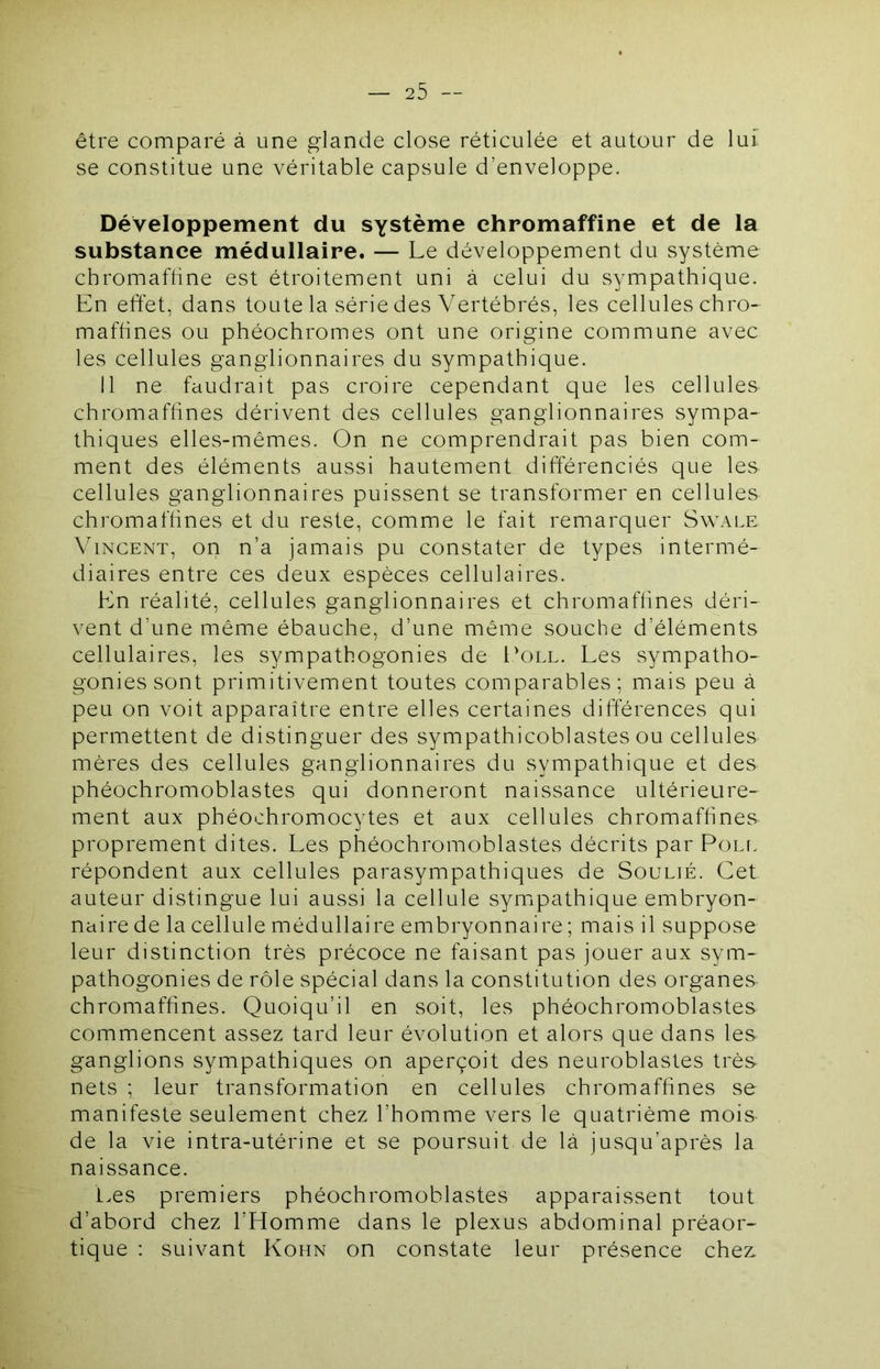 être comparé à une glande close réticulée et autour de lui se constitue une véritable capsule d’enveloppe. Développement du système chromaffine et de la substance médullaire. — Le développement du système chromaffine est étroitement uni à celui du sympathique. En effet, dans toute la série des Vertébrés, les cellules chro- mafhnes ou phéochromes ont une origine commune avec les cellules ganglionnaires du sympathique. Il ne faudrait pas croire cependant que les cellules chromaffines dérivent des cellules ganglionnaires sympa- thiques elles-mêmes. On ne comprendrait pas bien com- ment des éléments aussi hautement différenciés que les cellules ganglionnaires puissent se transformer en cellules chromaffines et du reste, comme le fait remarquer Swale Vincent, on n’a jamais pu constater de types intermé- diaires entre ces deux espèces cellulaires. En réalité, cellules ganglionnaires et chromaffines déri- vent d’une même ébauche, d’une même souche d’éléments cellulaires, les sympathogonies de I'oll. Les sympatho- gonies sont primitivement toutes comparables; mais peu à peu on voit apparaître entre elles certaines différences qui permettent de distinguer des sympathicoblastes ou cellules mères des cellules ganglionnaires du sympathique et des phéochromoblastes qui donneront naissance ultérieure- ment aux phéochromocytes et aux cellules chromaffines proprement dites. Les phéochromoblastes décrits par Pôle répondent aux cellules parasympathiques de Soulié. Cet auteur distingue lui aussi la cellule symipathique embryon- naire de la cellule médullaire embryonnaire ; mais il suppose leur distinction très précoce ne faisant pas jouer aux sym- pathogonies de rôle spécial dans la constitution des organes chromaffines. Quoiqu’il en soit, les phéochromoblastes commencent assez tard leur évolution et alors que dans les ganglions sympathiques on aperçoit des neuroblastes très nets ; leur transformation en cellules chromaffines se manifeste seulement chez l’homme vers le quatrième mois de la vie intra-utérine et se poursuit de là jusqu’après la naissance. t>es premiers phéochromoblastes apparaissent tout d’abord chez l’Homme dans le plexus abdominal préaor- tique : suivant Kohn on constate leur présence chez: