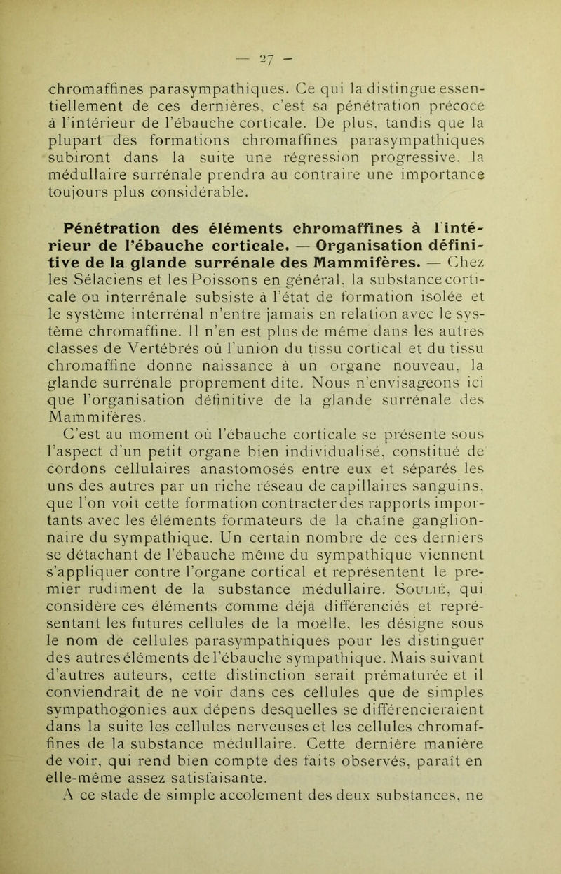 chromaffines parasympathiques. Ce qui la distingue essen- tiellement de ces dernières, c’est sa pénétration précoce à l’intérieur de l’ébauche corticale. De plus, tandis que la plupart des formations chromaffines parasympathiques subiront dans la suite une régression progressive, la médullaire surrénale prendra au contraire une importance toujours plus considérable. Pénétration des éléments chromaffines à l’inté- rieur de rébauche corticale. — Organisation défini- tive de la glande surrénale des Mammifères. — Chez les Sélaciens et les Poissons en général, la substance corti- cale ou interrénale subsiste à l’état de formation isolée et le système interrénal n’entre jamais en relation avec le sys- tème chromaffine. 11 n’en est plus de même dans les autres classes de Vertébrés où l’union du tissu cortical et du tissu chromaffine donne naissance à un organe nouveau, la glande surrénale proprement dite. Nous n’envisageons ici que l’organisation définitive de la glande surrénale des Mammifères. C’est au moment où l’ébauche corticale se présente sous l’aspect d’un petit organe bien individualisé, constitué de cordons cellulaires anastomosés entre eux et séparés les uns des autres par un riche réseau de capillaires sanguins, que l’on voit cette formation contracter des rapports impor- tants avec les éléments formateurs de la chaîne ganglion- naire du sympathique. Un certain nombre de ces derniers se détachant de l’ébauche même du sympathique viennent s’appliquer contre l’organe cortical et représentent le pre- mier rudiment de la substance médullaire. Soulié, qui considère ces éléments comme déjà différenciés et repré- sentant les futures cellules de la moelle, les désigne sous le nom de cellules parasympathiques pour les distinguer des autres éléments de l’ébauche sympathique. Mais suivant d’autres auteurs, cette distinction serait prématurée et il conviendrait de ne voir dans ces cellules que de simples sympathogonies aux dépens desquelles se différencieraient dans la suite les cellules nerveuses et les cellules chromaf- fines de la substance médullaire. Cette dernière manière de voir, qui rend bien compte des faits observés, paraît en elle-même assez satisfaisante. A ce stade de simple accolement des deux substances, ne
