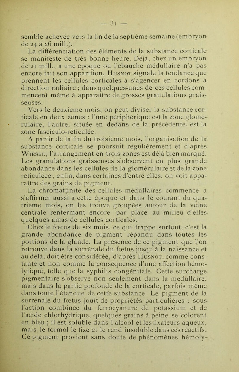 semble achevée vers la hn de la septième semaine (embryon de 24 à 26 mill.). La différenciation des éléments de la substance corticale se manifeste de très bonne heure. Déjà, chez un embryon de 21 mill., à une époque où l’ébauche médullaire n’a pas encore fait son apparition, Husnot signale la tendance que prennent les cellules corticales à s’agencer en cordons à direction radiaire ; dans quelques-unes de ces cellules com- mencent même à apparaître de grosses granulations grais- seuses. Vers le deuxième niois, on peut diviser la substance cor- ticale en deux zones : l’une périphérique est la zone glomé- rulaire, l’autre, située en dedans de la précédente, est la zone fasciculo-réticulée. y\ partir de la lin du troisième mois, l’organisation de la substance corticale se poursuit régulièrement et d’après ’VNLesel, l’arrangement en trois zones est déjà bien marqué. Les granulations graisseuses s’observent en plus grande abondance dans les cellules de la glomérulaire et de la zone réticuléee ; enfin, dans certaines d’entre elles, on v^oit appa- raître des grains de pigment. La chromaffinité des cellules médullaires commence à s’affirmer aussi à cette époque et dans le courant du qua- trième mois, on les trou\e groupées autour de la veine centrale renfermant encore par place au milieu d’elles- quelques amas de cellules corticales. (ihez le fœtus de six mois, ce qui frappe surtout, c’est la grande abondance de pigment répandu dans toutes les- portions de la glande. La présence de ce pigment que lion retrouve dans la surrénale du fœtus jusqu’à la naissance et au delà, doit être considérée, d’après Husnot, comme cons- tante et non comme la conséquence d’une affection hémo- lytique, telle que la syphilis congénitale. Cette surcharge pigmentaire s’observe non seulement dans la médullaire, mais dans la partie profonde de la corticale, parfois même- dans toute l’étendue de cette substance. Le pigment de la surrénale du fœtus jouit de propriétés particulières : sous l'action combinée du ferrocyanure de potassium et de l’acide chlorhydrique, quelques grains à peine se colorent en bleu ; il est soluble dans l’alcool et les ffxateurs aqueux, mais le formol le fixe et le rend insoluble dans ces réactifs. Ce pigment provient sans doute de phénomènes hémoly-
