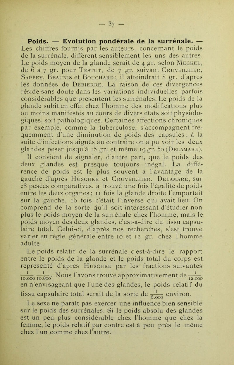 Poids. — Evolution pondérale de la surrénale. — Les chiffres fournis par les auteurs, concernant le poids de la surrénale, diffèrent sensiblement les uns des autres. Le poids moyen de la glande serait de 4 gr. selon Meckel, de 6 à 7 gr. pour Testut, de 7 gr. suivant Cruveilhier, Sappey, Beaunis et Bouchard; il atteindrait 8 gr. d'après les données de Debierre. La raison de ces divergences réside sans doute dans les variations individuelles parfois considérables que présentent les surrénales. Le poids de la glande subit en effet chez l'homme des modihcations plus ou moins manifestes au cours de divers états soit physiolo- giques, soit pathologiques. Certaines affections chroniques par exemple, comme la tuberculose, s'accompagnent fré- quemment d’une diminution de poids des capsules ; à la suite d’infections aiguës au contraire on a pu voir les deux glandes peser jusqu’à i5 gr. et même 19 gr. 5o (Delamare). il convient de signaler, d’autre part, que le poids des deux glandes est presque toujours inégal. La diffé- rence de poids est le plus souvent à l’avantage de la gauche d’après Huschke et Cruveilhier. Delamare, sur 28 pesées comparatives, a trouvé une fois l’égalité de poids entre les deux organes; 11 fois la glande droite l'emportait sur la gauche, 16 fois c’était l’inverse qui avait lieu. On comprend de la sorte qu’il soit intéressant d’étudier non plus le poids moyen de la surrénale chez l’homme, mais le poids moyen des deux glandes, c’est-à-dire du tissu capsu- laire total. Celui-ci, d’après nos recherches, s’est trouvé varier en règle générale entre 10 et 12 gr. chez l’hoiTuiie adulte. Le poids relatif de la surrénale c’est-à-dire le rapport entre le poids de la glande et le poids total du corps est représenté d’après Huschke par les fractions suivantes . Nous l'avons trouvé approximativement de— en n’envisageant que l’une des glandes, le poids relatif du tissu capsulaire total serait de la sorte de ^— environ. Le sexe ne paraît pas exercer une influence bien sensible sur le poids des surrénales. Si le poids absolu des glandes est un peu plus considérable chez l’homme que chez la femme, le poids relatif par contre est à peu près le même chez l'un comme chez l’autre.