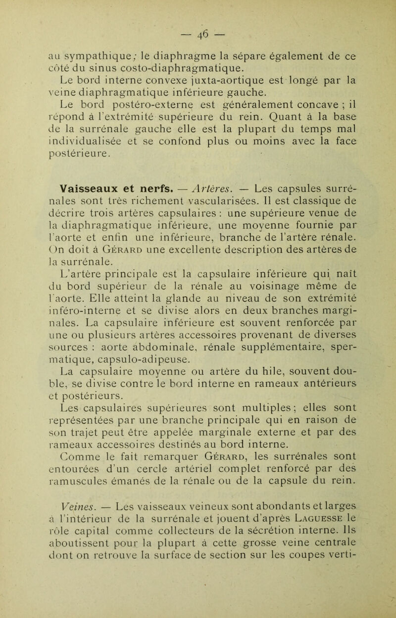 au sympathique; le diaphragme la sépare également de ce côté du sinus costo-diaphragmatique. Le bord interne convexe juxta-aortique est longé par la veine diaphragmatique inférieure gauche. Le bord postéro-externe est généralement concave ; il répond à l’extrémité supérieure du rein. Quant à la base de la surrénale gauche elle est la plupart du temps mal individualisée et se confond plus ou moins avec la face postérieure. Vaisseaux et nerfs. —Artères. — Les capsules surré- nales sont très richement vascularisées. Il est classique de décrire trois artères capsulaires : une supérieure venue de la diaphragmatique inférieure, une moyenne fournie par l’aorte et enfin une inférieure, branche de l’artère rénale. On doit à Gérard une excellente description des artères de la surrénale. L’artère principale est la capsulaire inférieure qui naît du bord supérieur de la rénale au voisinage même de l’aorte. Elle atteint la glande au niveau de son extrémité inféro-interne et se divise alors en deux branches margi- nales. La capsulaire inférieure est souvent renforcée par une ou plusieurs artères accessoires provenant de diverses sources : aorte abdominale, rénale supplémentaire, sper- matique, capsulo-adipeuse. La capsulaire moyenne ou artère du hile, souvent dou- ble, se divise contre le bord interne en rameaux antérieurs et postérieurs. Les capsulaires supérieures sont multiples ; elles sont représentées par une branche principale qui en raison de son trajet peut être appelée marginale externe et par des rameaux accessoires destinés au bord interne. Comme le fait remarquer Gérard, les surrénales sont entourées d’un cercle artériel complet renforcé par des ramuscüles émanés de la rénale ou de la capsule du rein. Veines. — Les vaisseaux veineux sont abondants et larges à l’intérieur de la surrénale et jouent d’après Laguesse le rôle capital comme collecteurs de la sécrétion interne. Ils aboutissent pour la plupart à cette grosse veine centrale dont on retrouve la surface de section sur les coupes verti-