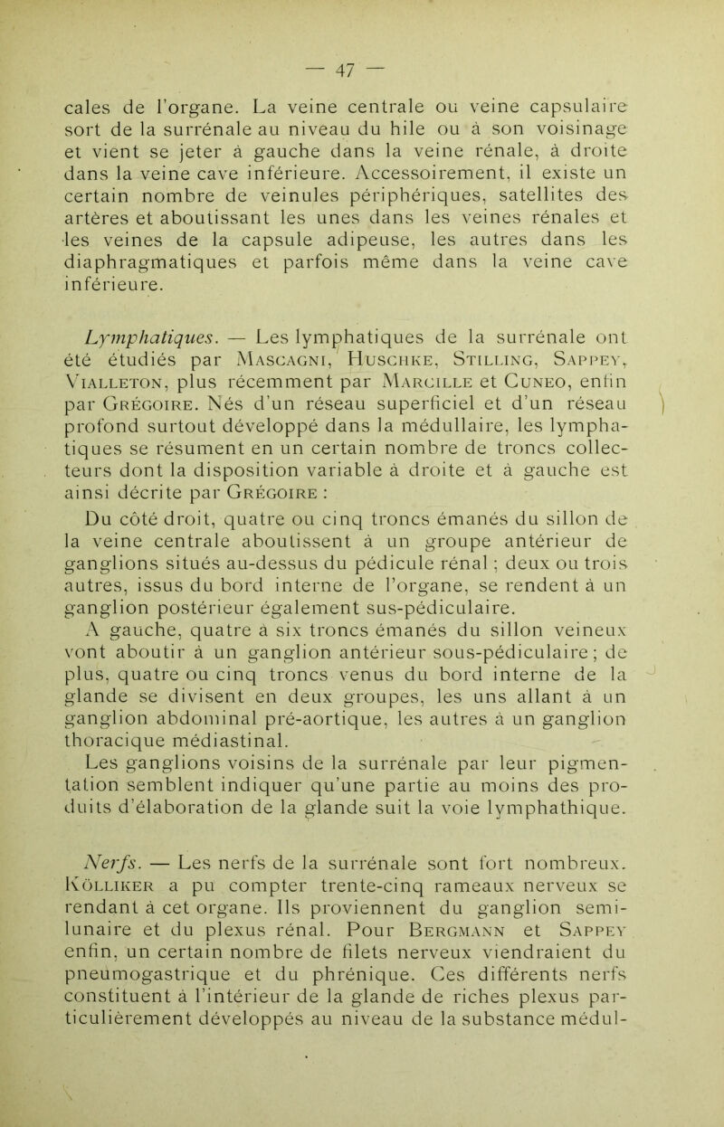 cales de l’organe. La veine centrale ou veine capsulaire sort de la surrénale au niveau du hile ou à son voisinage et vient se jeter à gauche dans la veine rénale, à droite dans la veine cave inférieure. Accessoirement, il existe un certain nombre de veinules périphériques, satellites des- artères et aboutissant les unes dans les veines rénales et •les veines de la capsule adipeuse, les autres dans les diaphragmatiques et parfois même dans la veine cave inférieure. Lymphatiques. — Les lymphatiques de la surrénale ont été étudiés par Mascagni, Husghke, Stilling, Sappev^ V'iALLETON, plus récemment par Margille et Cuneo, entin par Grégoire. Nés d’un réseau superficiel et d’un réseau profond surtout développé dans la médullaire, les lympha- tiques se résument en un certain nombre de troncs collec- teurs dont la disposition variable à droite et à gauche est ainsi décrite par Grégoire : Du côté droit, quatre ou cinq troncs émanés du sillon de la veine centrale aboutissent à un groupe antérieur de ganglions situés au-dessus du pédicule rénal ; deux ou trois autres, issus du bord interne de l’organe, se rendent à un ganglion postérieur également sus-pédiculaire. x\ gauche, quatre à six troncs émanés du sillon veineux vont aboutir à un ganglion antérieur sous-pédiculaire; de plus, quatre ou cinq troncs venus du bord interne de la glande se divisent en deux groupes, les uns allant à un ganglion abdominal pré-aortique, les autres à un ganglion thoracique médiastinal. Les ganglions voisins de la surrénale par leur pigmen- tation semblent indiquer qu’une partie au moins des pro- duits d’élaboration de la glande suit la voie lymphathique. Nerfs. — Les nerfs de la surrénale sont fort nombreux. IvoLLiKER a pu compter trente-cinq rameaux nerveux se rendant à cet organe. Ils proviennent du ganglion semi- lunaire et du plexus rénal. Pour Bergmann et Sappev enfin, un certain nombre de filets nerveux viendraient du pneumogastrique et du phrénique. Ces différents nerfs constituent à l’intérieur de la glande de riches plexus par- ticulièrement développés au niveau de la substance médul-