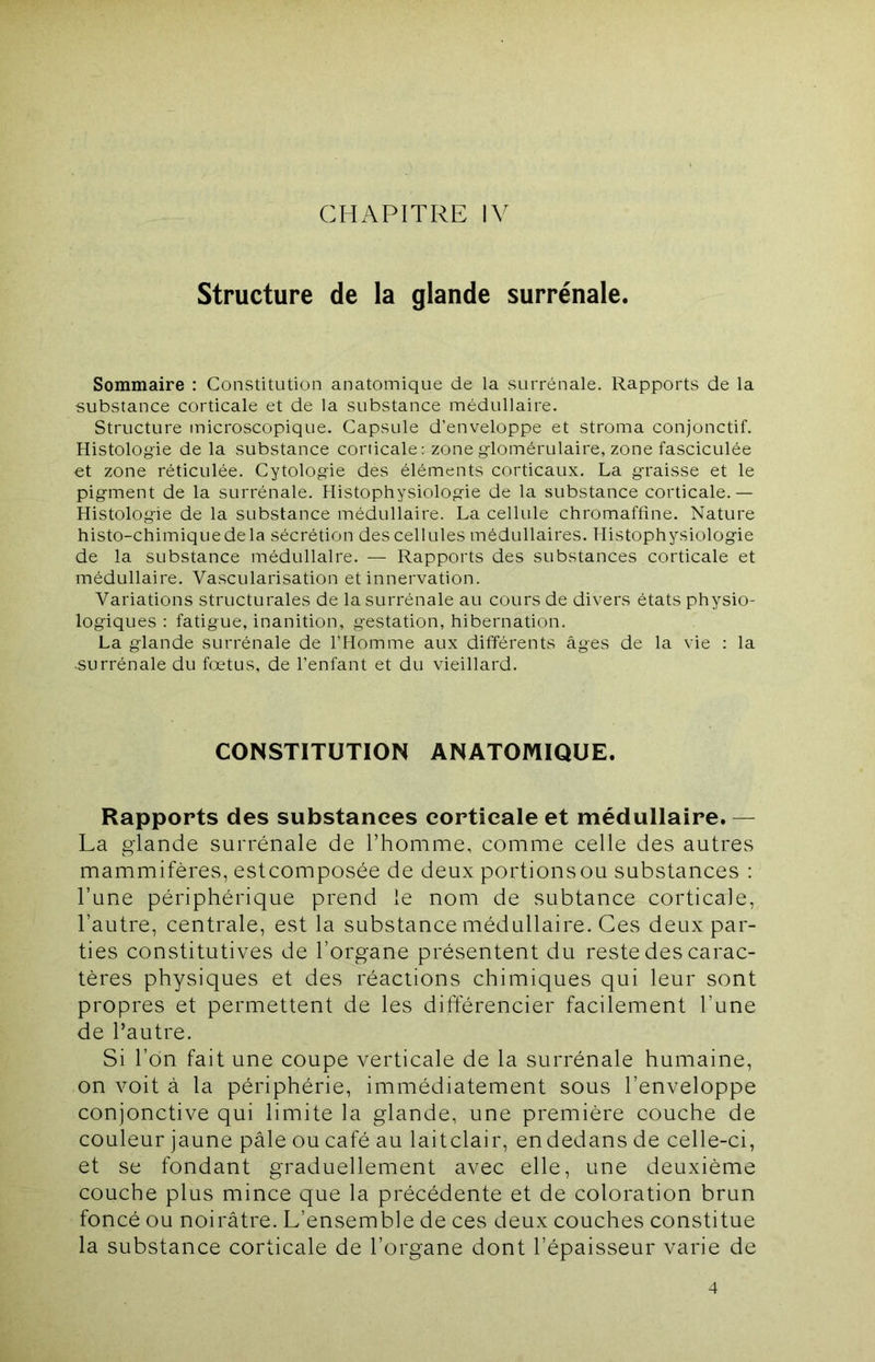 CHAPITRE IV Structure de la glande surrénale. Sommaire ; Constitution anatomique de la surrénale. Rapports de la substance corticale et de la substance médullaire. Structure microscopique. Capsule d’enveloppe et stroma conjonctif. Histologie de la substance corticale; zone glomérulaire, zone fasciculée et zone réticulée. Cytologie des éléments corticaux. La graisse et le pigment de la surrénale. Histophysiologie de la substance corticale.— Histologie de la substance médullaire. La cellule chromaffine. Nature histo-chimiquedela sécrétion des cellules médullaires. Histophysiologie de la substance médullaire. — Rapports des substances corticale et médullaire. Vascularisation et innervation. Variations structurales de la surrénale au cours de divers états physio- logiques : fatigue, inanition, gestation, hibernation. La glande surrénale de l’Homme aux différents âges de la vie : la surrénale du fœtus, de l’enfant et du vieillard. CONSTITUTION ANATOMIQUE. Rapports des substances corticale et médullaire. — La glande surrénale de l’homme, comme celle des autres mammifères, estcomposée de deux portionsou substances : l’une périphérique prend le nom de subtance corticale, l’autre, centrale, est la substance médullaire. Ces deux par- ties constitutives de l’organe présentent du reste des carac- tères physiques et des réactions chimiques qui leur sont propres et permettent de les différencier facilement l’une de l’autre. Si l’on fait une coupe verticale de la surrénale humaine, on voit à la périphérie, immédiatement sous l’enveloppe conjonctive qui limite la glande, une première couche de couleur jaune pâle ou café au laitclair, endedans de celle-ci, et se fondant graduellement avec elle, une deuxième couche plus mince que la précédente et de coloration brun foncé ou noirâtre. L’ensemble de ces deux couches constitue la substance corticale de l’organe dont l’épaisseur varie de 4
