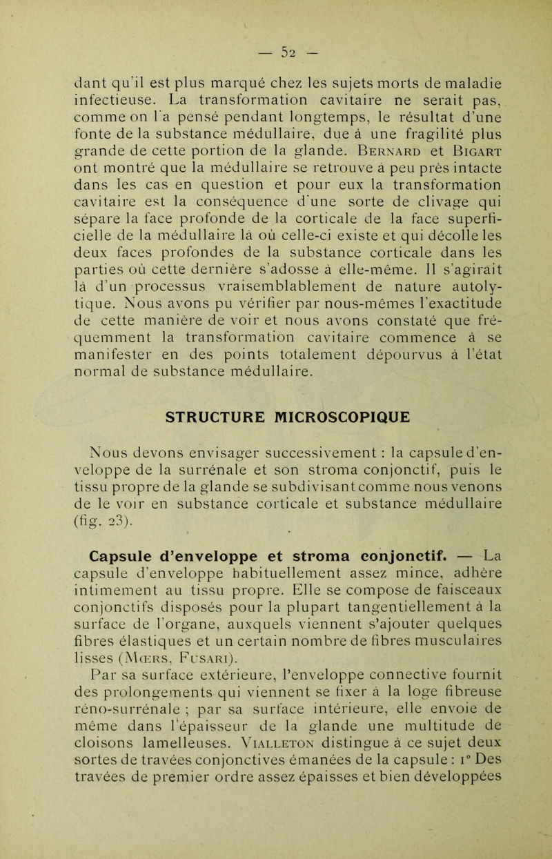 dant qudl est plus marqué chez les sujets morts de maladie infectieuse. La transformation cavitaire ne serait pas, comme on Ta pensé pendant longtemps, le résultat d’une fonte de la substance médullaire, due à une fragilité plus grande de cette portion de la glande. Bernard et Bigart ont montré que la médullaire se retrouve à peu près intacte dans les cas en question et pour eux la transformation cavitaire est la conséquence d'une sorte de clivage qui sépare la face profonde de la corticale de la face superfi- cielle de la médullaire là où celle-ci existe et qui décolle les deux faces profondes de la substance corticale dans les parties où cette dernière s’adosse à elle-même. Il s’agirait là d’un processus vraisemblablement de nature autoly- tique. Nous avons pu vérifier par nous-mêmes l’exactitude de cette manière de voir et nous avons constaté que fré- quemment la transformation cavitaire commence à se manifester en des points totalement dépourvus à l’état normal de substance médullaire. STRUCTURE MICROSCOPIQUE Nous devons envisager successivement : la capsule d’en- veloppe de la surrénale et son stroma conjonctif, puis le tissu propre de la glande se subdivisant comme nous venons de le voir en substance corticale et substance médullaire (fig. 23). Capsule d’enveloppe et stroma conjonctif. — La capsule d’enveloppe habituellement assez mince, adhère intimement au tissu propre. Elle se compose de faisceaux conjonctifs disposés pour la plupart tangentiellement à la surface de l’organe, auxquels viennent s’ajouter quelques fibres élastiques et un certain nombre de fibres musculaires lisses (Mœrs, F’usari). Par sa surface extérieure, l’enveloppe connective fournit des prolongements qui viennent se fixer à la loge fibreuse réno-surrénale ; par sa surface intérieure, elle envoie de même dans l’épaisseur de la glande une multitude de cloisons lamelleuses. Vialleton distingue à ce sujet deux sortes de travées conjonctives émanées de la capsule : i° Des travées de premier ordre assez épaisses et bien développées