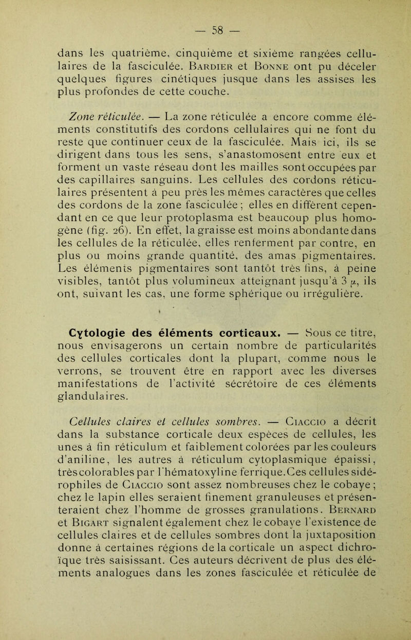 dans les quatrième, cinquième et sixième rangées cellu- laires de la fasciculée. Bardier et Bonne ont pu déceler quelques figures cinétiques jusque dans les assises les plus profondes de cette couche. Zone réticulée. — La zone réticulée a encore comme élé- ments constitutifs des cordons cellulaires qui ne font du reste que continuer ceux de la fasciculée. Mais ici, ils se dirigent dans tous les sens, s’anastomosent entre eux et forment un vaste réseau dont les mailles sont occupées par des capillaires sanguins. Les cellules des cordons réticu- laires présentent à peu près les mêmes caractères que celles des cordons de la zone fasciculée; elles en diffèrent cepen- dant en ce que leur protoplasma est beaucoup plus homo- gène (fig. 26). En effet, la graisse est moins abondante dans les cellules de la réticulée, elles renferment par contre, en plus ou moins grande quantité, des amas pigmentaires. Les éléments pigmentaires sont tantôt très lins, à peine visibles, tantôt plus volumineux atteignant jusqu’à 3 ils ont, suivant les cas, une forme sphérique ou irrégulière. Cytologie des éléments corticaux. — Sous ce titre, nous envisagerons un certain nombre de particularités des cellules corticales dont la plupart, comme nous le verrons, se trouvent être en rapport avec les diverses manifestations de l’activité sécrétoire de ces éléments glandulaires. Cellules claires et cellules sombres. — Ciacgio a décrit dans la substance corticale deux espèces de cellules, les unes à fin réticulum et faiblement colorées par les couleurs d’aniline, les autres à réticulum cytoplasmique épaissi, trèscolorables par l'hématoxyline ferrique.Ces cellules sidé- rophiles de Ciacgio sont assez nombreuses chez le cobaye ; chez le lapin elles seraient finement granuleuses et présen- teraient chez l’homme de grosses granulations. Bernard et Bigart signalent également chez le cobaye l’existence de cellules claires et de cellules sombres dont la juxtaposition donne à certaines régions de la corticale un aspect dichro- ïque très saisissant. Ces auteurs décrivent de plus des élé- ments analogues dans les zones fasciculée et réticulée de