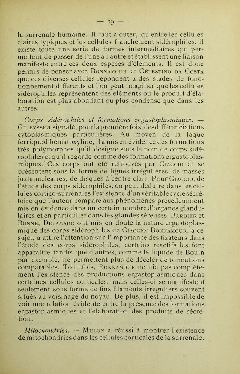 — ‘^9 — la surrénale humaine. 11 faut ajouter, qu’entre les cellules claires typiques et les cellules franchement sidérophiles, il existe toute une série de formes intermédiaires qui per- mettent de passer de l’une à l’autre et établissent une liaison manifeste entre ces deux espèces d’éléments. Il est donc permis de penser avec Bonnamour et Célestino da Costa que ces diverses cellules répondent à des stades de fonc- tionnement différents et l’on peut imaginer que les cellules sidérophiles représentent des éléments où le produit d’éla- boration est plus abondant ou plus condensé que dans les autres. Corps sidérophiles et formations ergastoplasmiques. — GuiEYSSEa signalé, pourlapremière fois, desdifférenciations cytoplasmiques particulières. Au moyen de la laque ferriqued’hématoxyline, il a mis en évidence des formations très polymorphes qu’il désigne sous le nom de corps sidé- rophiles et qu’il regarde comme des formations ergastoplas- miques. Ces corps ont été retrouvés par Ciacgio et se présentent sous la forme de lignes irrégulières, de masses juxtanucléaires, de disques à centre clair. Pour Ciacgio, de l’étude des corps sidérophiles, on peut déduire dans les cel- lules cortico-surrénales l’existence d’unvéritablecyclesécré- toire que l’auteur compare aux phénomènes précédemment mis en évidence dans un certain nombred’organes glandu- laires et en particulier dans les glandes séreuses. Bardier et Bonne, Delamare ont mis en doute la nature ergastoplas- mique des corps sidérophiles de Ciacgio; Bonnamour, à ce sujet, a attiré l’attention sur l’importance des fixateurs dans l’étude des corps sidérophiles, certains réactifs les font apparaître tandis que d’autres, comme le liquide de Bouin par exemple, ne permettent plus de déceler de formations comparables. Toutefois, Bonnamour ne nie pas complète- ment l’existence des productions ergastoplasmiques dans certaines cellules corticales, mais celles-ci se manifestent seulement sous forme de fins filaments irréguliers souvent situés au voisinage du noyau. De plus, il est impossible de voir une relation évidente entre la présence des formations ergastoplasmiques et l’élaboration des produits de sécré- tion. Mitochondries. — Mulon a réussi à montrer l’existence de mitochondries dans les cellules corticales de la surrénale.