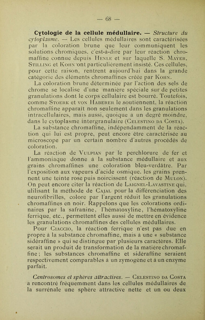 Cytologie de la cellule médullaire. — Structure du cytoplasme. — Les cellules médullaires sont caractérisées par la coloration brune que leur communiquent les solutions chromiques, c’est-à-dire par leur réaction chro- maffine connue depuis Henle et sur laquelle S. Mayer, Stilling et Konx’ont particulièrement insisté. Ces cellules, pour cette raison, rentrent aujourd’hui dans la grande catégorie des éléments chromaffines créée par Kohn. La coloration brune déterminée par l’action des sels de chrome se localise d’une manière spéciale sur de petites granulations dont le corps cellulaire est bourré. Toutefois, comme Stoerk et von Haberer le .soutiennent, la réaction chromaffine apparaît non seulement dans les granulations intracellulaires, mais aussi, quoique à un degré moindre, dans le cytoplasme intergranulaire (Celestino da Costa). La substance chromaffine, indépendamment de la réac- tion qui lui est propre, peut encore être caractérisée au microscope par un certain nombre d’autres procédés de coloration. La réaction de Vulpian par le perchlorure de fer et l’ammoniaque donne à la substance médullaire et aux grains chromaffines une coloration bleu-verdâtre. Par l’exposition aux vapeurs d’acide osmique, les grains pren- nent une teinte rose puis noircissent (réaction de Mulon). On peut encore citer la réaction de Laignel-Lavastine qui, ulilisant la méthode de Cajal pour la différenciation des neurofibrilles, colore par l’argent réduit les granulations chromaffines en noir. Rappelons que les colorations ordi- naires par la safranine, l’hémaioxyline, l’hématoxyline ferrique, etc., permettent elles aussi de mettre en évidence les granulations chromaffines des cellules médullaires. Pour CiACCio, la réaction ferrique n’est pas due en propre à la substance chromaffine, mais à une « substance sidéraffine » qui se distingue par plusieurs caractères. Elle serait un produit de transformation de la matière chromaf- fine ; les substances chromaffine et sidéraffine seraient respectivement comparables à un zymogène et à un enzyme parfait. Centrosomes et sphères attractives. — Celestino da Costa a rencontré fréquemment dans les cellules médullaires de la surrénale une sphère attractive nette et un ou deux