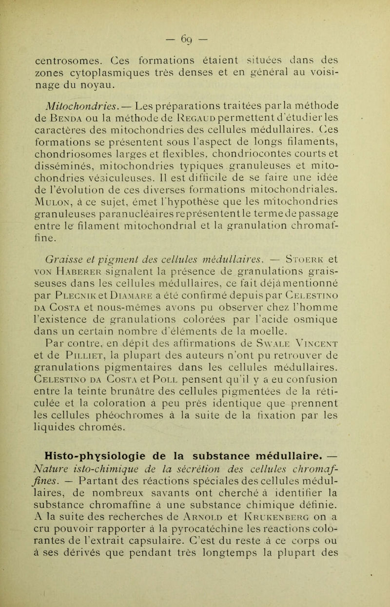 centrosomes. Ces formations étaient situées dans des zones cytoplasmiques très denses et en général au voisi- nage du noyau. Mitochondries.— Les préparations traitées parla méthode de Benda ou la méthode de Regaud permettent d’étudier les caractères des mitochondries des cellules médullaires. Ces formations se présentent sous l’aspect de longs filaments, chondriosomes larges et flexibles, chondriocontes courts et disséminés, mitochondries typiques granuleuses et mito- chondries vésiculeuses. Il estdifflcile de se faire une idée de révolution de ces diverses formations mitochondriales. Mülon, à ce sujet, émet l'hypothèse que les mitochondries granuleuses paranucléaires représentent le terme de passage entre le filament mitochondrial et la granulation chromaf- flne. Graisse et pigment des celtules médullaires. — Stoerk et VON Haberer signalent la présence de granulations grais- seuses dans les cellules médullaires, ce fait déjà mentionné par Plecnik et Diamare a été confirmé depuis par Celestino DA Costa et nous-mêmes avons pu observer chez bhomme l’existence de granulations colorées par l’acide osmique dans un certain nombre d’éléments de la moelle. Par contre, en dépit des affirmations de Swale Vincent et de PiLLiET, la plupart des auteurs n’ont pu retrouver de granulations pigmentaires dans les cellules médullaires. Celestino da Costa et Poll pensent qu’il y a eu confusion entre la teinte brunâtre des cellules pigmentées de la réti- culée et la coloration à peu près identique que prennent les cellules phéochromes à la suite de la fixation par les liquides chromés. Histo-physiologie de la substance médullaire. — Nature isto-chiniique de la sécrétion des cellules chromaf- fines. — Partant des réactions spéciales des cellules médul- laires, de nombreux savants ont cherché à identifier la substance chromaffine à une substance chimique définie. A la suite des recherches de Arnold et Krukenberg on a cru pouvoir rapporter à la pyrocatéchine les réactions colo- rantes de l’extrait capsulaire. C’est du reste à ce corps ou à ses dérivés que pendant très longtemps la plupart des