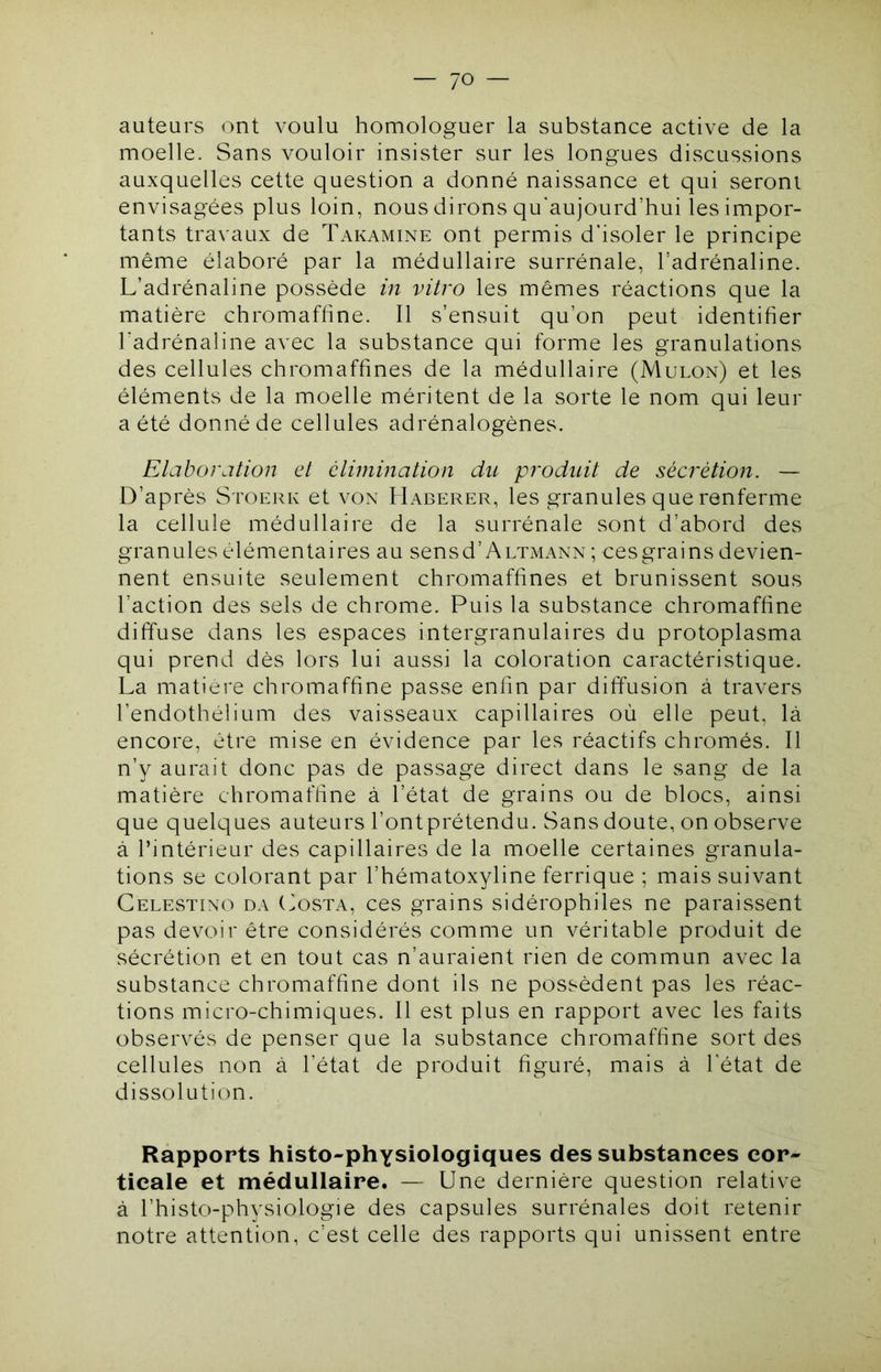 auteurs ont voulu homologuer la substance active de la moelle. Sans vouloir insister sur les longues discussions auxquelles cette question a donné naissance et qui seront envisagées plus loin, nous dirons qu'aujourd’hui les impor- tants travaux de Takamine ont permis d’isoler le principe même élaboré par la médullaire surrénale, l’adrénaline. L’adrénaline possède in vitro les mêmes réactions que la matière chromafhne. Il s’ensuit qu’on peut identifier l’adrénaline avec la substance qui forme les granulations des cellules chromaffines de la médullaire (Mulon) et les éléments de la moelle méritent de la sorte le nom qui leur a été donné de cellules adrénalogènes. Elaboration et éliniination du produit de sécrétion. — D’après Stoerk et von Haberer, les granules que renferme la cellule médullaire de la surrénale sont d’abord des granules élémentaires au sensd’ALTxMANN ; cesgrains devien- nent ensuite seulement chromaffines et brunissent sous l’action des sels de chrome. Puis la substance chromaffine diffuse dans les espaces intergranulaires du protoplasma qui prend dès lors lui aussi la coloration caractéristique. La matière chromaffine passe enfin par diffusion à travers l’endothélium des vaisseaux capillaires où elle peut, là encore, être mise en évidence par les réactifs chromés. Il n’y aurait donc pas de passage direct dans le sang de la matière chromaffine à l’état de grains ou de blocs, ainsi que quelques auteurs l’ontprétendu. Sans doute, on observe à l’intérieur des capillaires de la moelle certaines granula- tions se colorant par l’hématoxyline ferrique ; mais suivant Celestino DA (vOSTA, ces grains sidérophiles ne paraissent pas devoir être considérés comme un véritable produit de sécrétion et en tout cas n’auraient rien de commun avec la substance chromaffine dont ils ne possèdent pas les réac- tions micro-chimiques. Il est plus en rapport avec les faits observés de penser que la substance chromaffine sort des cellules non à l’état de produit figuré, mais à l’état de dissolution. Rapports histo-physiologiques des substances cor- ticale et médullaire. — Une dernière question relative à l’histo-physiologie des capsules surrénales doit retenir notre attention, c’est celle des rapports qui unissent entre