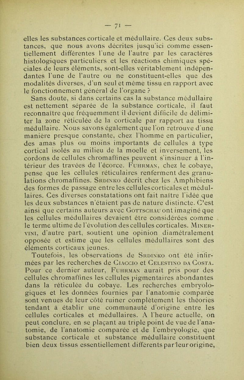 elles les substances corticale et médullaire. Ces deux subs- tances, que nous avons décrites jusqu’ici comme essen- tiellement différentes l'une de l’autre par les caractères histologiques particuliers et les réactions chimiques spé- ciales de leurs éléments, sont-elles véritablement indépen- dantes l’une de l’autre ou ne constituent-elles que des modalités diverses, d’un seul et même tissu en rapport avec le fonctionnement général de l’organe ? Sans doute, si dans certains cas la substance médullaire est nettement séparée de la substance corticale, il faut reconnaître que fréquemment il devient difficile de délimi- ter la zone réticulée de la corticale par rapport au tissu médullaire. Nous savons également que l'on retrouve d'une manière presque constante, chez l’homme en particulier, des amas plus ou moins importants de cellules à type cortical isolés au milieu de la moelle et inversement, les cordons de cellules chromaftines peuvent s’insinuer à l’in- térieur des travées de l’écorce. Fuhrman, chez le cobaye, pense que les cellules réticulaires renferment des granu- lations chromaffines. Srdinko décrit chez les Amphibiens des formes de passage entre les cellules corticales et médul- laires. Ces diverses constatations ont fait naître l'idée que les deux substances n’étaient pas de nature distincte. C’est ainsi que certains auteurs avec Gottschau ont imaginé que les cellules médullaires devaient être considérées comme le terme ultime de l’évolution des cellules corticales. Miner- viNi, d’autre part, soutient une opinion diamétralement opposée et estime que les cellules médullaires sont des éléments corticaux jeunes. Toutefois, les observations de Srdinko ont été infir- mées par les recherches de Ciaccio et Celestino da Costa. Pour ce dernier auteur, Fuhrman aurait pris pour des cellules chromaffines les cellules pigmentaires abondantes dans la réticulée du cobaye. Les recherches embryolo- giques et les données fournies par l’anatomie comparée sont venues de leur côté ruiner complètement les théories tendant à établir une communauté d’origine entre les cellules corticales et médullaires. A l’heure actuelle, on peut conclure, en se plaçant au triple point de vue de l’ana- tomie, de l’anatomie comparée et de l’embryologie, que substance corticale et substance médullaire constituent bien deux tissus essentiellement différents parleur origine,