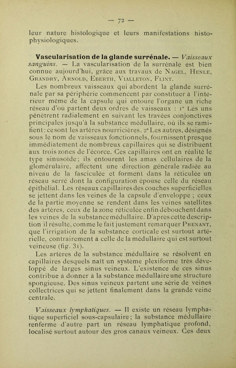 leur nature histologique et leurs manifestations histo- physiologiques. Vascularisation de la glande surrénale. — Vaisseatix sanguins. — La vascularisation de la surrénale est bien connue aujourd’hui, grâce aux travaux de Nagel, LIenle, Grandry, 7\rnold, Ebertii, Vl\lleton, Feint. Les nombreux vaisseaux qui abordent la glande surré- nale par sa périphérie commencent par constituer à l’inté- rieur même de la capsule qui entoure l’organe un riche réseau d’où partent deux ordres de vaisseaux : i Les uns pénètrent radialement en suivant les travées conjonctives principales jusqu’à la substance médullaire, où ils se rami- fient: cesont les artères nourricières. 2 Les autres, désignés sous le nom de vaisseaux fonctionnels, fournissent presque immédiatement de nombreux capillaires qui se distribuent aux trois zones de l’écorce. Ces capillaires ont en réalité le type sinusoïde; ils entourent les amas cellulaires de la glomérulaire, affectent une - direction générale radiée au niveau de la fasciculée et forment dans la réticulée un réseau serré dont la configuration épouse celle du réseau épithélial. Les réseaux capillaires des couches superficielles se jettent dans les veines de la capsule d’enveloppe ; ceux de la partie moyenne se rendent dans les veines satellites des artères, ceux de la zone réticulée enfin débouchent dans les veines de la substance médullaire. D’après cette descrip- tion il résulte, comme le fait justement remarquer Prenant, que l’irrigation de la substance corticale est surtout arté- rielle, contrairement à celle de la médullaire qui est surtout veineuse (fig. 3i). Les artères de la substance médullaire se résolvent en capillaires desquels naît un système plexiforme très déve- loppé de larges sinus veineux. L’existence de ces sinus contribue à donner à la substance médullaire une structure spongieuse. Des sinus veineux partent une série de veines collectrices qui se jettent finalement dans la grande veine centrale. Vaisseaux lymphatiques. — Il existe un réseau lympha- tique superficiel sous-capsulaire; la substance médullaire renferme d'autre part un réseau lymphatique profond, localisé surtout autour des gros canaux veineux. Ces deux
