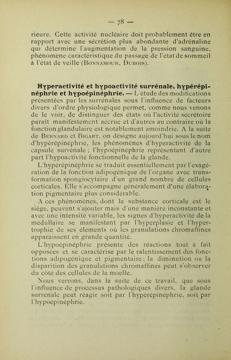rieure. Cette activité nucléaire doit probablement être en rapport avec une sécrétion plus abondante d’adrénaline qui détermine l’augmentation de la pression sanguine, phénomène caractéristique du passage de l’état de sommeil à l’état de veille (Bonnamour, Dubois). Hyperactivité et hypoactivité surrénale, hypérépi- néphrie et hypoépinéphrie. — L étude des modifications présentées par les surrénales sous l’influence de facteurs divers d’ordre physiologique permet, comme nous venons de le voir, de distinguer des états où l’activité sécrétoire paraît manifestement accrue et d’autres au contraire où la fonction glandulaire est notablement amoindrie. A la suite de Bernard et Bigart, on désigne aujourd’hui sous le nom d’hypérépinéphrie, les phénomènes d’hyperactivité de la capsule surrénale ; l’hypoépinéphrie représentant d’autre part l’hypoactivité fonctionnelle de la glande. L’hypérépinéphrie se traduit essentiellement par l’exagé- ration de la fonction adipogénique de l’organe avec trans- formation spongiocytaire d’un grand nombre de cellules corticales. Elle s’accompagne généralement d’une élabora- tion pigmentaire plus considérable. A ces phénomènes, dont la substance corticale est le siège, peuvent s’ajouter mais d’une manière inconstante et avec une intensité variable, les signes d’hyperactivité de la médullaire se manifestant par l’hyperplasie et l’hyper- trophie de ses éléments où les granulations chromafhnes apparaissent en grande quantité. L’hypoépinéphrie présente des réactions tout à fait opposées et se caractérise par le ralentissement des fonc- tions adipogénique et pigmentaire; la diminution ou la disparition des granulations chromafhnes peut s’observer du côté des cellules de la moelle. Nous verrons, dans la suite de ce travail, que sous l’influence de processus pathologiques divers, la glande surrénale peut réagir soit par l’hypérépinéphrie, soit par l'hypoépinéphrie.