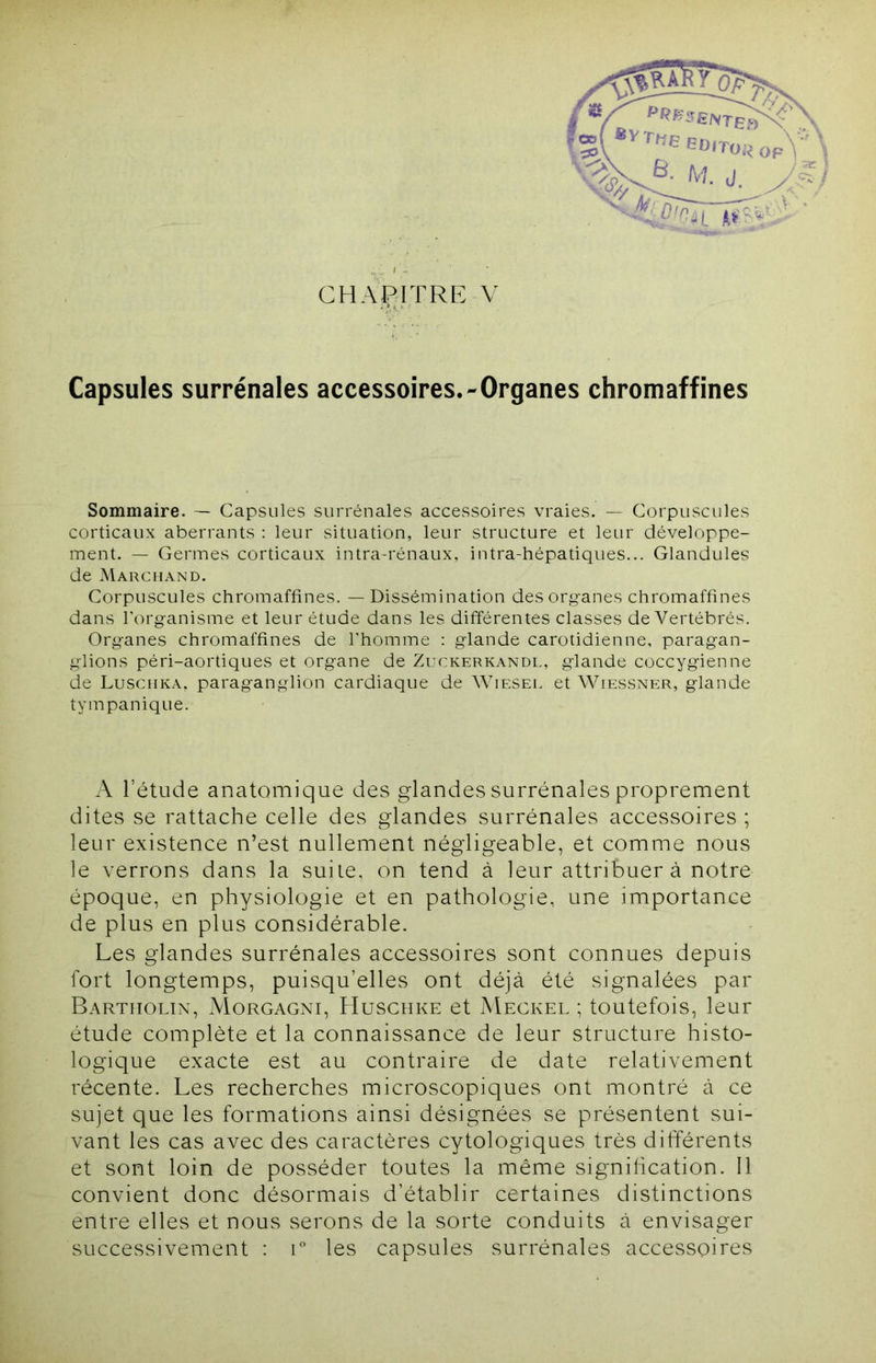 CHAPITRE V Capsules surrénales accessoires.-Organes chromaffines Sommaire. — Capsules surrénales accessoires vraies. — Corpuscules corticaux aberrants ; leur situation, leur structure et leur développe- ment. — Germes corticaux intra-rénaux, intra-hépatiques... Glandules de Marchand. Corpuscules chromaffines. — Dissémination des org-anes chromaffines dans l'organisme et leur étude dans les différentes classes de Vertébrés. Organes chromaffines de l’homme ; glande carotidienne, paragan- glions péri-aortiques et organe de Zuckerkandl, glande coccygienne de Luschka, paraganglion cardiaque de AYiesel et Wiessner, glande tympanique. ; A l’étude anatomique des glandes surrénales proprement dites se rattache celle des glandes surrénales accessoires ; leur existence n’est nullement négligeable, et comme nous le verrons dans la suite, on tend à leur attribuer à notre époque, en physiologie et en pathologie, une importance ^ de plus en plus considérable. Les glandes surrénales accessoires sont connues depuis fort longtemps, puisqu’elles ont déjà été signalées par Bartiiolin, Morgagni, Huschke et Meckel ; toutefois, leur V étude complète et la connaissance de leur structure histo- logique exacte est au contraire de date relativement '{ récente. Les recherches microscopiques ont montré à ce ■ sujet que les formations ainsi désignées se présentent sui- E; fvant les cas avec des caractères cytologiques très différents h et sont loin de posséder toutes la même signffication. Il é convient donc désormais d’établir certaines distinctions m éntre elles et nous serons de la sorte conduits à envisager H successivement : r les capsules surrénales accessoires