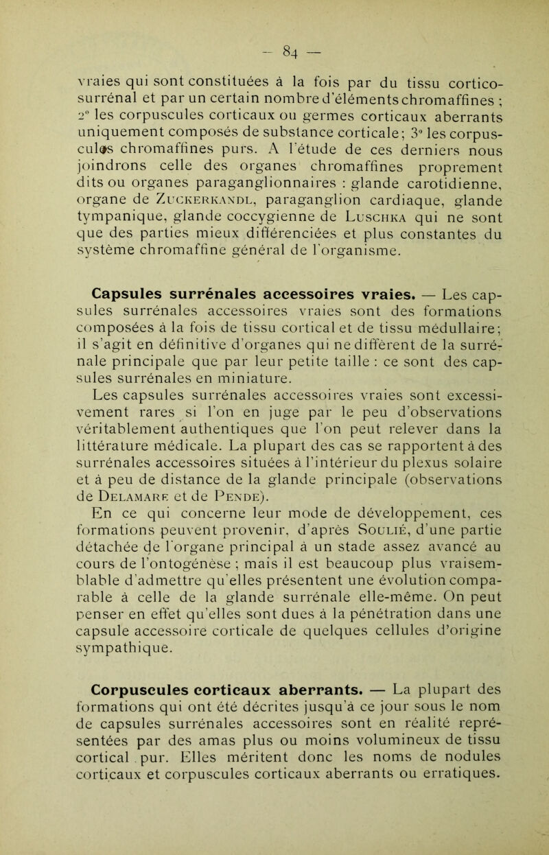 vmies qui sont constituées à la fois par du tissu cortico- surrénal et par un certain nombre d’éléments chromaffines ; 2 les corpuscules corticaux ou germes corticaux aberrants uniquement composés de substance corticale; 3 les corpus- cules chromaffines purs. A letude de ces derniers nous joindrons celle des organes chromaffines proprement dits ou organes paraganglionnaires : glande carotidienne, organe de Zuckerkandl, paraganglion cardiaque, glande tympanique, glande coccygienne de Luschka qui ne sont que des parties mieux différenciées et plus constantes du système chromaffine général de l’organisme. Capsules surrénales accessoires vraies. — Les cap- sules surrénales accessoires vraies sont des formations composées à la fois de tissu cortical et de tissu médullaire; il s’agit en définitive d’organes qui ne diffèrent de la surré- nale principale que par leur petite taille : ce sont des cap- sules surrénales en miniature. Les capsules surrénales accessoires vraies sont excessi- vement rares si l’on en juge par le peu d’observations véritablement authentiques que l’on peut relever dans la littérature médicale. La plupart des cas se rapportent à des surrénales accessoires situées à l’intérieur du plexus solaire et à peu de distance de la glande principale (observations de Delamare et de Pende). En ce qui concerne leur mode de développement, ces formations peuvent provenir, d’après Soulié, d’une partie détachée de l’organe principal à un stade assez avancé au cours de l’ontogénèse ; mais il est beaucoup plus vraisem- blable d’admettre qu’elles présentent une évolution compa- rable à celle de la glande surrénale elle-même. On peut penser en effet qu’elles sont dues à la pénétration dans une capsule accessoire corticale de quelques cellules d’origine sympathique. Corpuscules corticaux aberrants. — La plupart des formations qui ont été décrites jusqu’à ce jour sous le nom de capsules surrénales accessoires sont en réalité repré- sentées par des amas plus ou moins volumineux de tissu cortical . pur. Elles méritent donc les noms de nodules corticaux et corpuscules corticaux aberrants ou erratiques.