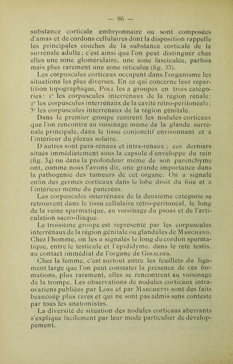 substance corticale embryonnaire ou sont composées d’amas et de cordons cellulaires dont la disposition rappelle les principales couches de la substance corticale de la surrénale adulte; c’est ainsi que l’on peut distinguer chez elles une zone glomérulaire, une zone fasciculée, parfois mais plus rarement une zone réticulée (tig. 33). Les corpuscules corticaux occupent dans l’organisme les situations les plus diverses. En ce qui concerne leur répar- tition topographique, Poll les a groupés en trois catégo- ries: L les corpuscules interrénaux de la région rénale; 2 les corpuscules interrénaux de la cavité rétro-péritonéale ; 3° les corpuscules interrénaux de la région génitale. Dans le premier groupe rentrent les nodules corticaux que l’on rencontre au voisinage même de la glande surré- nale principale, dans le tissu conjonctif environnant et a l’intérieur du plexus solaire. D’autres sont para-rénaux et intra-rénaux ; ces derniers situés immédiatement sous la capsule d’enveloppe du rein (tig. 34) ou dans la profondeur même de son parenchyme ont, comme nous l’avons dit, une grande importance dans la pathogénie des tumeurs de cet organe. On a signalé enfin des germes corticaux dans le lobe droit du foie et à l’intérieur même du pancréas. Les corpuscules interrénaux de la deuxième catégorie se retrouvent dans le tissu cellulaire rétro-péritonéal, le long de la veine spermatique, au voisinage du psoas et de l’arti- culation sacro-iliaque. Le troisième groupe est représenté par les corpuscules interrénaux de la région génitale ou glandules de Marchand. Chez l’homme, on les a signalés le long du cordon sperma- tique, entre le testicule et l’épididyme, dans le rete testis, au contact immédiat de l’organe de Giraldès. Chez la femme, c’est surtout entre les feuillets du liga- ment large que l’on peut constater la présence de ces for- mations, plus rarement, elles se rencontrent au voisinage de la trompe. Les observations de nodules corticaux intra- ovariens publiées par Lodi et par Marchetti sont des faits beaucoup plus rares et c]ui ne sont pas admis sans conteste par tous les anatomistes. La diversité de situation des nodules corticaux aberrants s’explique facilement par leur mode particulier de dévelop- pement.