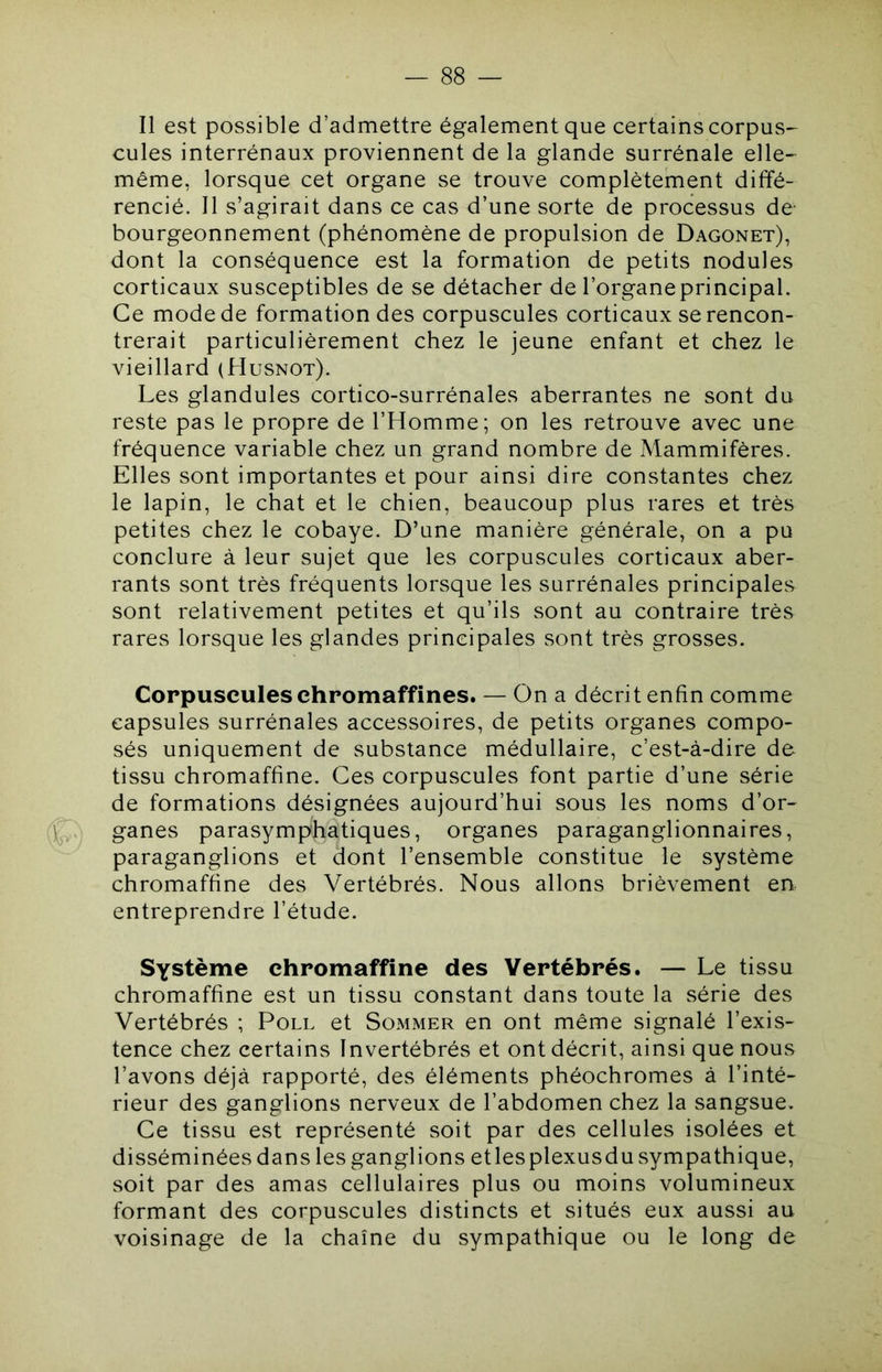 — SS- II est possible d’admettre également que certains corpus- cules interrénaux proviennent de la glande surrénale elle- même, lorsque cet organe se trouve complètement diffé- rencié. Il s’agirait dans ce cas d’une sorte de processus de- bourgeonnement (phénomène de propulsion de Dagonet), dont la conséquence est la formation de petits nodules corticaux susceptibles de se détacher de l’organe principal. Ce mode de formation des corpuscules corticaux se rencon- trerait particulièrement chez le jeune enfant et chez le vieillard (Husnot). Les glandules cortico-surrénales aberrantes ne sont du reste pas le propre de l’Homme; on les retrouve avec une fréquence variable chez un grand nombre de Mammifères. Elles sont importantes et pour ainsi dire constantes chez le lapin, le chat et le chien, beaucoup plus rares et très petites chez le cobaye. D’une manière générale, on a pu conclure à leur sujet que les corpuscules corticaux aber- rants sont très fréquents lorsque les surrénales principales sont relativement petites et qu’ils sont au contraire très rares lorsque les glandes principales sont très grosses. Corpuscules chromaffines. — On a décrit enfin comme capsules surrénales accessoires, de petits organes compo- sés uniquement de substance médullaire, c’est-à-dire de tissu chromaffine. Ces corpuscules font partie d’une série de formations désignées aujourd’hui sous les noms d’or- 1^,.. ganes parasymphatiques, organes paraganglionnaires, paraganglions et dont l’ensemble constitue le système chromaffine des Vertébrés. Nous allons brièvement en entreprendre l’étude. Système chromaffine des Vertébrés. — Le tissu chromaffine est un tissu constant dans toute la série des Vertébrés ; Poll et Sommer en ont même signalé l’exis- tence chez certains Invertébrés et ont décrit, ainsi que nous l’avons déjà rapporté, des éléments phéochromes à l’inté- rieur des ganglions nerveux de l’abdomen chez la sangsue. Ce tissu est représenté soit par des cellules isolées et disséminées dans les ganglions etlesplexusdu sympathique, soit par des amas cellulaires plus ou moins volumineux formant des corpuscules distincts et situés eux aussi au voisinage de la chaîne du sympathique ou le long de