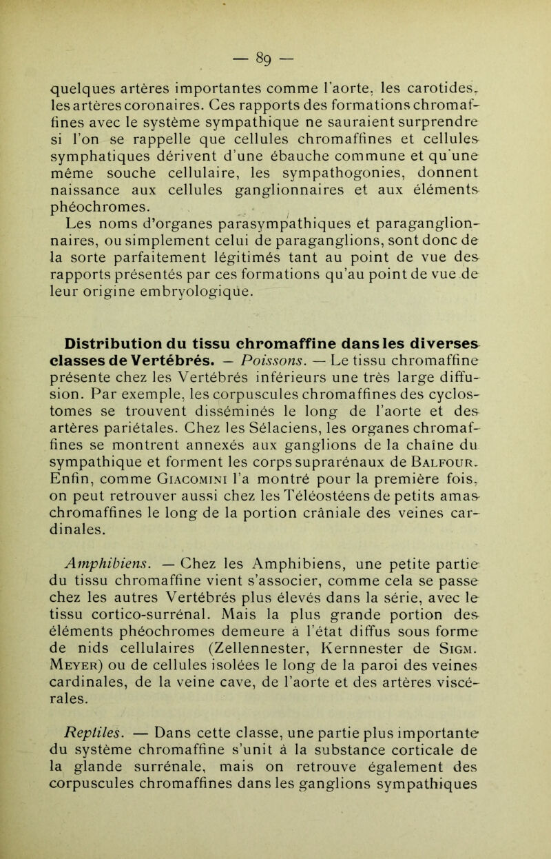 quelques artères importantes comme l’aorte, les carotides, les artères coronaires. Ces rapports des formations chromaf- fines avec le système sympathique ne sauraient surprendre si l’on se rappelle que cellules chromaffines et cellules symphatiques dérivent d’une ébauche commune et qu'une même souche cellulaire, les sympathogonies, donnent naissance aux cellules ganglionnaires et aux éléments phéochromes. Les noms d’organes parasympathiques et paraganglion- naires, ou simplement celui de paraganglions, sont donc de la sorte parfaitement légitimés tant au point de vue des rapports présentés par ces formations qu’au point de vue de leur origine embryologique. Distribution du tissu chromaffine dans les diverses classes de Vertébrés. — Poissons. — Le tissu chromaffine présente chez les Vertébrés inférieurs une très large diffu- sion. Par exemple, les corpuscules chromaffines des cyclos- tomes se trouvent disséminés le long de l’aorte et des- artères pariétales. Chez les Sélaciens, les organes chromaf- fines se montrent annexés aux ganglions de la chaîne du sympathique et forment les corps suprarénaux de Balfour, Enfin, comme Giacomini l’a montré pour la première fois, on peut retrouver aussi chez les Téléostéens de petits amas- chromaffines le long de la portion crâniale des veines car- dinales. Amphibiens. — Chez les Amphibiens, une petite partie du tissu chromaffine vient s’associer, comme cela se passe chez les autres Vertébrés plus élevés dans la série, avec le tissu cortico-surrénal. Mais la plus grande portion des éléments phéochromes demeure à l’état diffus sous forme de nids cellulaires (Zellennester, Kernnester de Sigm. Meyer) ou de cellules isolées le long de la paroi des veines cardinales, de la veine cave, de l’aorte et des artères viscé- rales. Reptiles. — Dans cette classe, une partie plus importante du système chromaffine s’unit à la substance corticale de la glande surrénale, mais on retrouve également des corpuscules chromaffines dans les ganglions sympathiques
