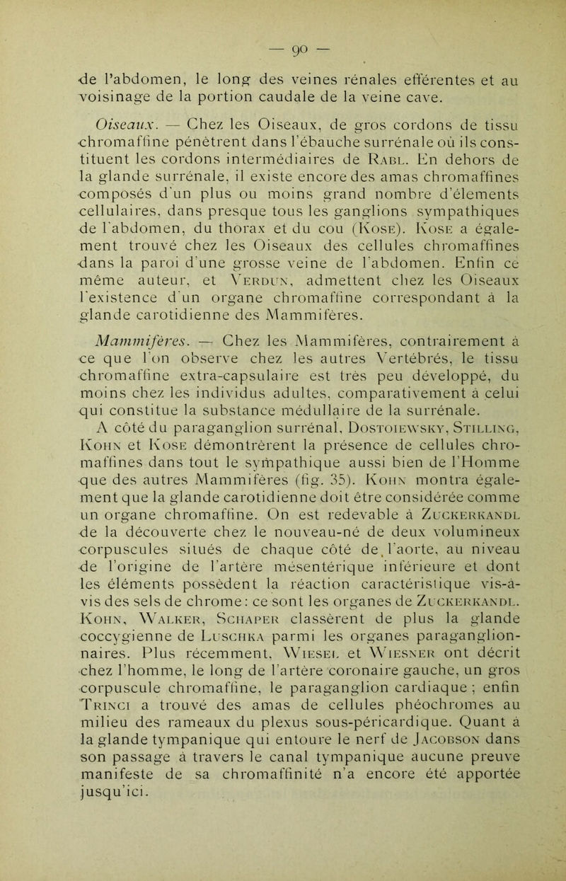 — go- de l’abdomen, le lon^ des veines rénales eflerentes et au voisinage de la portion caudale de la veine cave. Oiseaux. — Chez les Oiseaux, de gros cordons de tissu uhromafhne pénètrent dans l’ébauche surrénale où ils cons- tituent les cordons intermédiaires de Rabl. En dehors de la glande surrénale, il existe encore des amas chromaffines composés d'un plus ou moins grand nombre d’élements cellulaires, dans presque tous les ganglions sympathiques de l'abdomen, du thorax et du cou (Kose). Kose a égale- ment trouvé chez les Oiseaux des cellules chromaffines dans la paroi d’une grosse veine de l’abdomen. Enfin ce même auteur, et N'erdux, admettent chez les Oiseaux l'existence d'un organe chromafhne correspondant à la glande carotidienne des Mammifères. Mammifères. — Chez les Mammifères, contrairement à ce que l’on observe chez les autres Vertébrés, le tissu chromafhne extra-capsulaire est très peu développé, du moins chez les individus adultes, comparativement à celui qui constitue la substance médullaire de la surrénale. A côté du paraganglion surrénal, Dostoiewsky, Stillixg, Kohx et Kose démontrèrent la présence de cellules chro- mafhnes dans tout le syfnpathique aussi bien de l’Homme que des autres Mammifères (hg. 35). Kohx montra égale- ment que la glande carotidienne doit être considérée comme un organe chromafhne. On est redevable à Zeckerkaxdl de la découverte chez le nouveau-né de deux volumineux corpuscules situés de chaque côté de, l'aorte, au niveau de l’origine de l’artère mésentérique inférieure et dont les éléments possèdent la réaction caractéristique vis-à- vis des sels de chrome: ce sont les organes de Zuckerkaxdl. Kohx, Walker, Schaper classèrent de plus la glande coccygienne de Luschka parmi les organes paraganglion- naires. Plus récemment, Wiesef. et Wiesxer ont décrit chez l’homme, le long de l’artère coronaire gauche, un gros corpuscule chromafhne, le paraganglion cardiaque ; enhn Trixci a trouvé des amas de cellules phéochromes au milieu des rameaux du plexus sous-péricardique. Quant à la glande tympanique qui entoure le nerf de Jacobson dans son passage à travers le canal tympanique aucune preuve manifeste de sa chromafhnité n’a encore été apportée jusqu’ici.