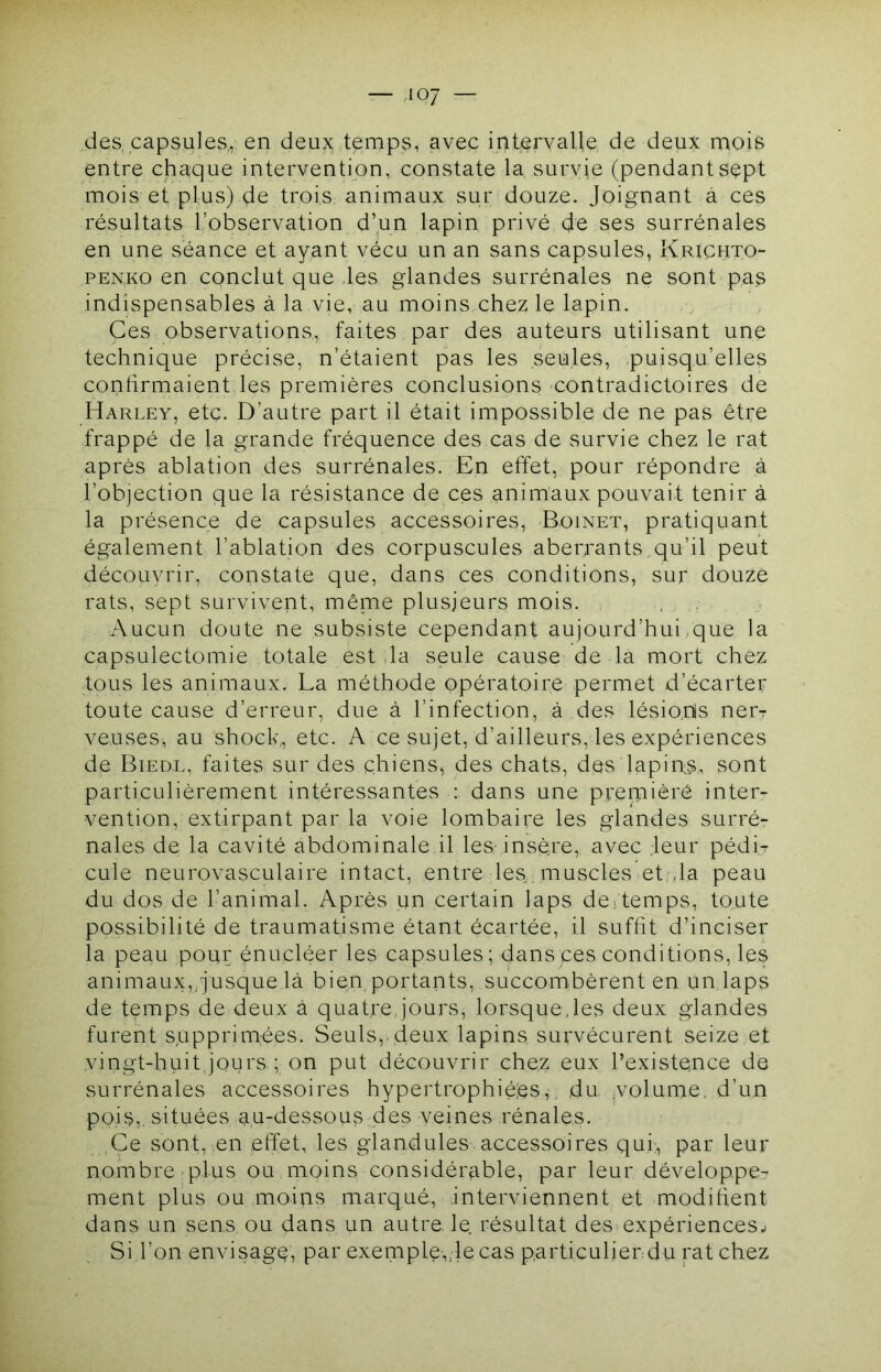des capsules., en deux temps, avec intervalle de deux mois entre chaque intervention, constate la survie (pendants^pt mois et plus) de trois animaux sur douze. Joignant à ces résultats l’observation d’un lapin privé de ses surrénales en une séance et ayant vécu un an sans capsules, Krighto- PENKO en conclut que les glandes surrénales ne sont pas indispensables à la vie, au moins chez le lapin. Ces observations, faites par des auteurs utilisant une technique précise, n’étaient pas les seules, puisqu’elles contirmaient les premières conclusions contradictoires de Harley, etc. D’autre part il était impossible de ne pas être frappé de la grande fréquence des cas de survie chez le rat après ablation des surrénales. En effet, pour répondre ,à l’objection que la résistance de ces animaux pouvait tenir à la présence de capsules accessoires, Boinet, pratiquant également l’ablation des corpuscules aberrants qu’il peut découvrir, constate que, dans ces conditions, sur douze rats, sept survivent, même plusieurs mois. , , Aucun doute ne subsiste cependant aujourd’hui,que la capsulectomie totale est da seule cause de la mort chez tous les animaux. La méthode opératoire permet d’écarter toute cause d’erreur, due à l’infection, à des lésio.ds nei'T veuses, au shock,, etc. A ce sujet, d’ailleurs, les expériences de Bied.l, faites sur des chiens, des chats, des lapiins, sont particulièrement intéressantes : dans une premièrê inter- vention, extirpant par la voie lombaire les glandes surré- nales de la cavité abdominale il les insère, avec leur pédi- cule neurovasculaire intact, entre les muscles et.;,la peau du dos de l’animal. Après un certain laps de,temps, toute possibilité de traumatisme étant écartée, il suffit d’inciser la peau pour énucléer les capsules; dans ces conditions, les animaux,,Jusque là bien portants, succombèrent en un laps de temps de deux à quat,re jours, lorsque,les deux glandes furent supprimées. Seuls, deux lapins survécurent seize et vingt-huit.jours ; on put découvrir chez eux l’existence de surrénales accessoires hypertrophiées,, du. .volume, d’un pois,, situées au-dessous .des veines rénales. Ce sont, en effet, les glandules accessoires qui;, par leur nombre plus ou moins considér^ible, par leur développe- ment plus ou moins marqué, interviennent et modifient dans un sens ou dans un autre le résultat des expériences^ Si.l’on envisage, par exemple,,le cas particulierdu mt chez
