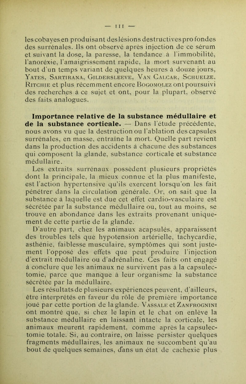 les cobayes en produisant des lésions destructives profondes des surrénales. Ils ont observé après injection de ce sérum et suivant la dose, la paresse, la tendance à l’immobilité, l’anoréxie, l’amaigrissement rapide, la mort survenant au bout d’un temps variant de quelques heures à douze jours, Yates, Sartirana, Gildersleeve, Van Calcar, Sghuelze, Ritchie et plus récemment encore Bogomolez ont poursuivi des recherches à ce sujet et ont, pour la plupart, observé des faits analogues. Impoptance relative de la substance médullaire et de la substance corticale. — Dans l’étude précédente, nous avons vu que la destruction ou l’ablation des capsules surrénales, en masse, entraîne la mort. Quelle part revient dans la production des accidents à chacune des substances qui composent la glande, substance corticale et substance médullaire. Les extraits surrénaux possèdent plusieurs propriétés dont la principale, la mieux connue et la plus manifeste, est l’action hypertensive qu’ils exercent lorsqu’on les fait pénétrer dans la circulation générale. Or, on sait que la substance à laquelle est due cet effet cardio-vasculaire est sécrétée par la substance médullaire ou, tout au moins, se trouve en abondance dans les extraits provenant unique- ment de cette partie de la glande. D’autre part, chez les animaux acapsulés, apparaissent des troubles tels que hypotension artérielle, tachycardie, asthénie, faiblesse musculaire, symptômes qui sont juste- ment l’opposé des effets que peut produire l’injection d’extrait médullaire ou d’adrénaline. Ces faits ont engagé à conclure que les animaux ne survivent pas à la capsulec- tomie, parce que manque à leur organisme la substance sécrétée par la médullaire. Les résultats de plusieurs expériences peuvent, d’ailleurs, être interprétés en faveur du rôle de première importance joué par cette portion de la glande. Vassale et Zanfrognini ont montré que, si chez le lapin et le chat on enlève la substance médullaire en laissant intacte la corticale, les animaux meurent rapidement, comme après la capsulec- tomie totale. Si, au contraire, on laisse persister quelques fragments médullaires, les animaux ne succombent qu’au bout de quelques semaines, cfans un état de cachexie plus