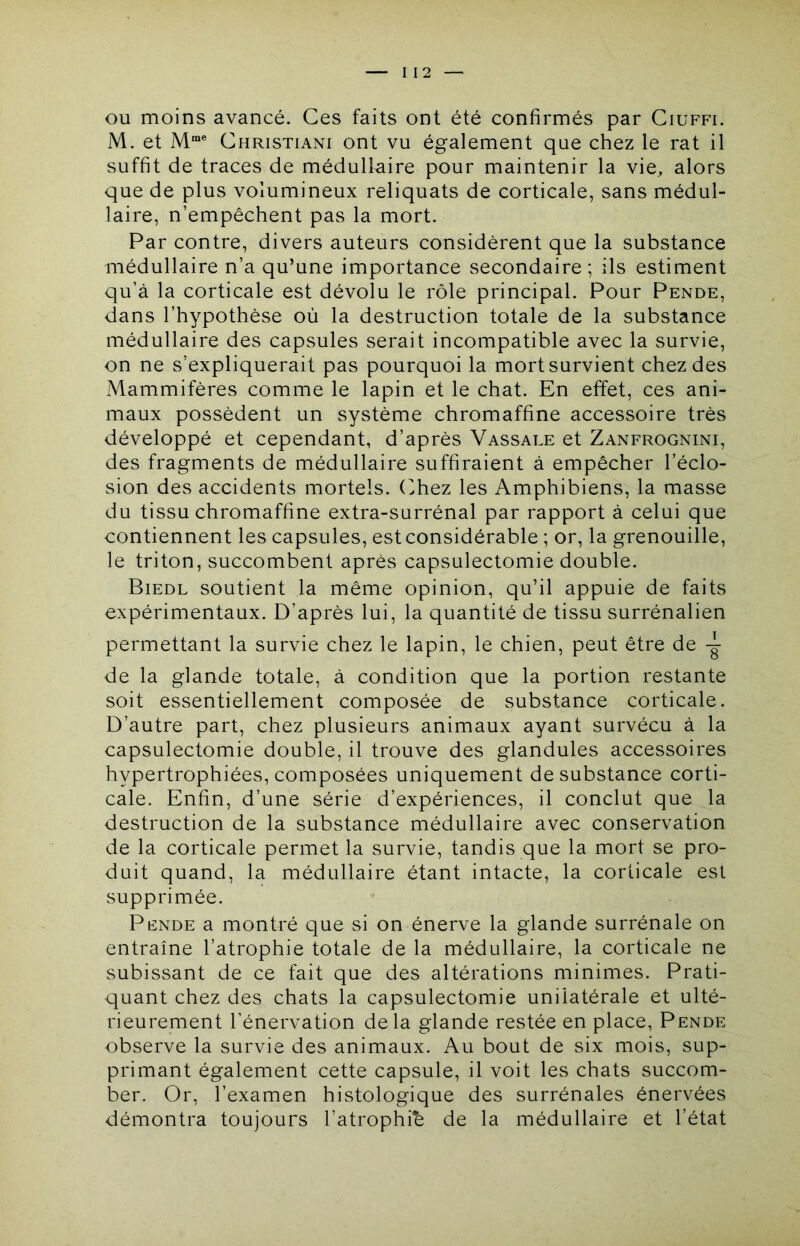 I 12 OU moins avancé. Ces faits ont été confirmés par Ciuffi. M. et Christiani ont vu également que chez le rat il suffit de traces de médullaire pour maintenir la vie, alors que de plus volumineux reliquats de corticale, sans médul- laire, n’empêchent pas la mort. Par contre, divers auteurs considèrent que la substance médullaire n’a qu’une importance secondaire; ils estiment qu’à la corticale est dévolu le rôle principal. Pour Pende, dans l’hypothèse où la destruction totale de la substance médullaire des capsules serait incompatible avec la survie, on ne s’expliquerait pas pourquoi la mort survient chez des Mammifères comme le lapin et le chat. En effet, ces ani- maux possèdent un système chromaffine accessoire très développé et cependant, d’après Vassale et Zanfrognini, des fragments de médullaire suffiraient à empêcher l’éclo- sion des accidents mortels. (>hez les Amphibiens, la masse du tissu chromaffine extra-surrénal par rapport à celui que contiennent les capsules, est considérable ; or, la grenouille, le triton, succombent après capsulectomie double. Biedl soutient la même opinion, qu’il appuie de faits expérimentaux. D’après lui, la quantité de tissu surrénalien permettant la survie chez le lapin, le chien, peut être de de la glande totale, à condition que la portion restante soit essentiellement composée de substance corticale. D’autre part, chez plusieurs animaux ayant survécu à la capsulectomie double, il trouve des glandules accessoires hypertrophiées, composées uniquement de substance corti- cale. Enfin, d’une série d’expériences, il conclut que la destruction de la substance médullaire avec conservation de la corticale permet la survie, tandis que la mort se pro- duit quand, la médullaire étant intacte, la corticale est supprimée. Pende a montré que si on énerve la glande surrénale on entraîne l’atrophie totale de la médullaire, la corticale ne subissant de ce fait que des altérations minimes. Prati- quant chez des chats la capsulectomie unilatérale et ulté- rieurement l’énervation delà glande restée en place, Pende observe la survie des animaux. Au bout de six mois, sup- primant également cette capsule, il voit les chats succom- ber. Or, l’examen histologique des surrénales énervées démontra toujours l’atrophib de la médullaire et l’état